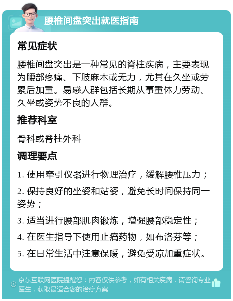 腰椎间盘突出就医指南 常见症状 腰椎间盘突出是一种常见的脊柱疾病，主要表现为腰部疼痛、下肢麻木或无力，尤其在久坐或劳累后加重。易感人群包括长期从事重体力劳动、久坐或姿势不良的人群。 推荐科室 骨科或脊柱外科 调理要点 1. 使用牵引仪器进行物理治疗，缓解腰椎压力； 2. 保持良好的坐姿和站姿，避免长时间保持同一姿势； 3. 适当进行腰部肌肉锻炼，增强腰部稳定性； 4. 在医生指导下使用止痛药物，如布洛芬等； 5. 在日常生活中注意保暖，避免受凉加重症状。