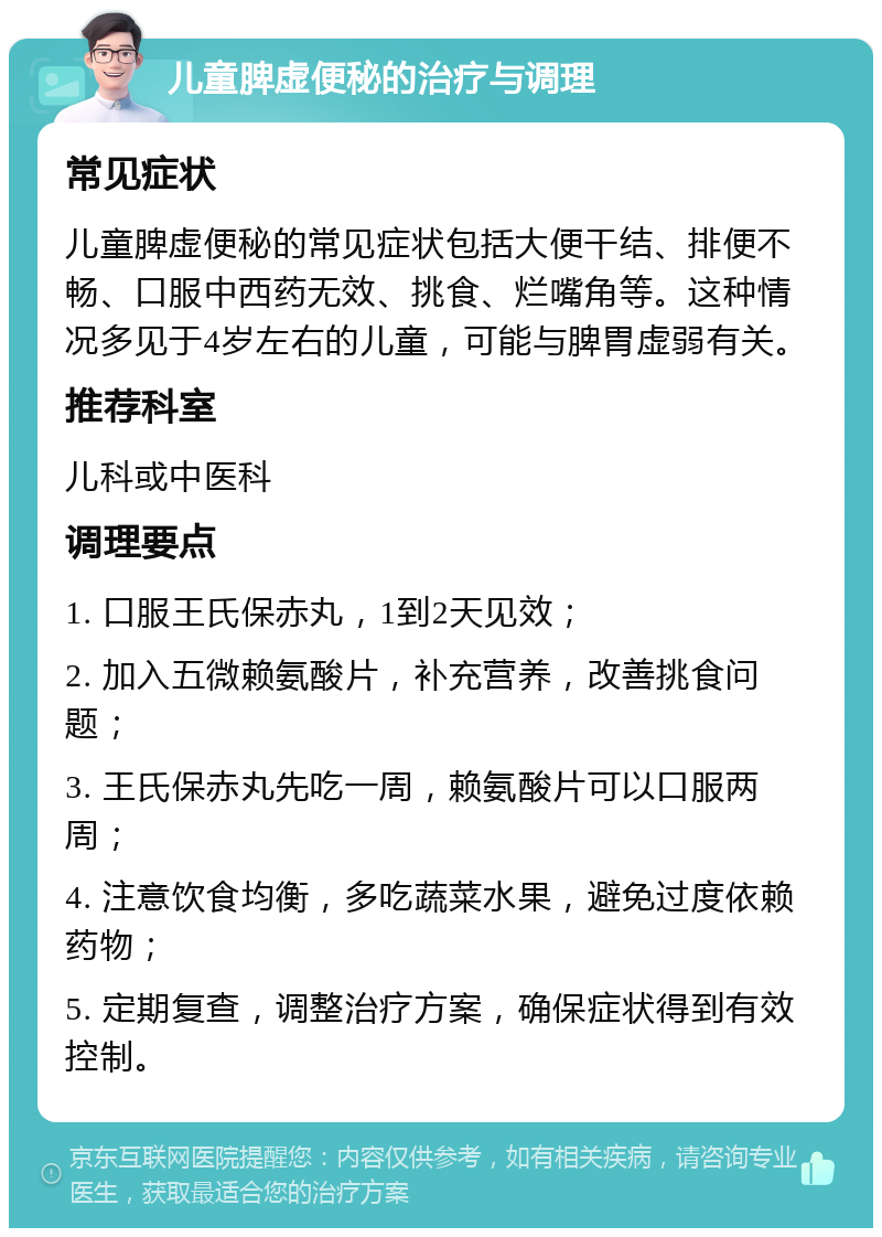 儿童脾虚便秘的治疗与调理 常见症状 儿童脾虚便秘的常见症状包括大便干结、排便不畅、口服中西药无效、挑食、烂嘴角等。这种情况多见于4岁左右的儿童，可能与脾胃虚弱有关。 推荐科室 儿科或中医科 调理要点 1. 口服王氏保赤丸，1到2天见效； 2. 加入五微赖氨酸片，补充营养，改善挑食问题； 3. 王氏保赤丸先吃一周，赖氨酸片可以口服两周； 4. 注意饮食均衡，多吃蔬菜水果，避免过度依赖药物； 5. 定期复查，调整治疗方案，确保症状得到有效控制。