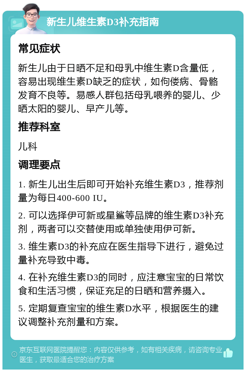 新生儿维生素D3补充指南 常见症状 新生儿由于日晒不足和母乳中维生素D含量低，容易出现维生素D缺乏的症状，如佝偻病、骨骼发育不良等。易感人群包括母乳喂养的婴儿、少晒太阳的婴儿、早产儿等。 推荐科室 儿科 调理要点 1. 新生儿出生后即可开始补充维生素D3，推荐剂量为每日400-600 IU。 2. 可以选择伊可新或星鲨等品牌的维生素D3补充剂，两者可以交替使用或单独使用伊可新。 3. 维生素D3的补充应在医生指导下进行，避免过量补充导致中毒。 4. 在补充维生素D3的同时，应注意宝宝的日常饮食和生活习惯，保证充足的日晒和营养摄入。 5. 定期复查宝宝的维生素D水平，根据医生的建议调整补充剂量和方案。