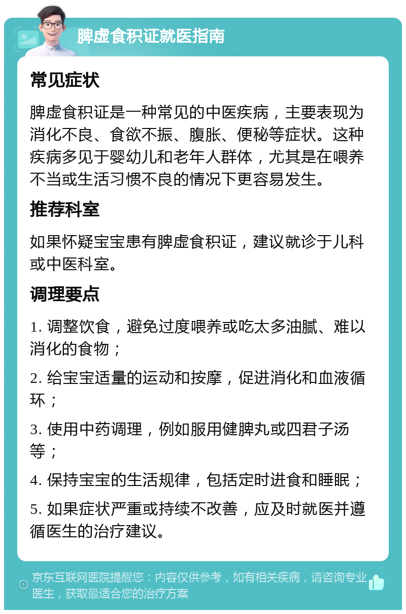 脾虚食积证就医指南 常见症状 脾虚食积证是一种常见的中医疾病，主要表现为消化不良、食欲不振、腹胀、便秘等症状。这种疾病多见于婴幼儿和老年人群体，尤其是在喂养不当或生活习惯不良的情况下更容易发生。 推荐科室 如果怀疑宝宝患有脾虚食积证，建议就诊于儿科或中医科室。 调理要点 1. 调整饮食，避免过度喂养或吃太多油腻、难以消化的食物； 2. 给宝宝适量的运动和按摩，促进消化和血液循环； 3. 使用中药调理，例如服用健脾丸或四君子汤等； 4. 保持宝宝的生活规律，包括定时进食和睡眠； 5. 如果症状严重或持续不改善，应及时就医并遵循医生的治疗建议。