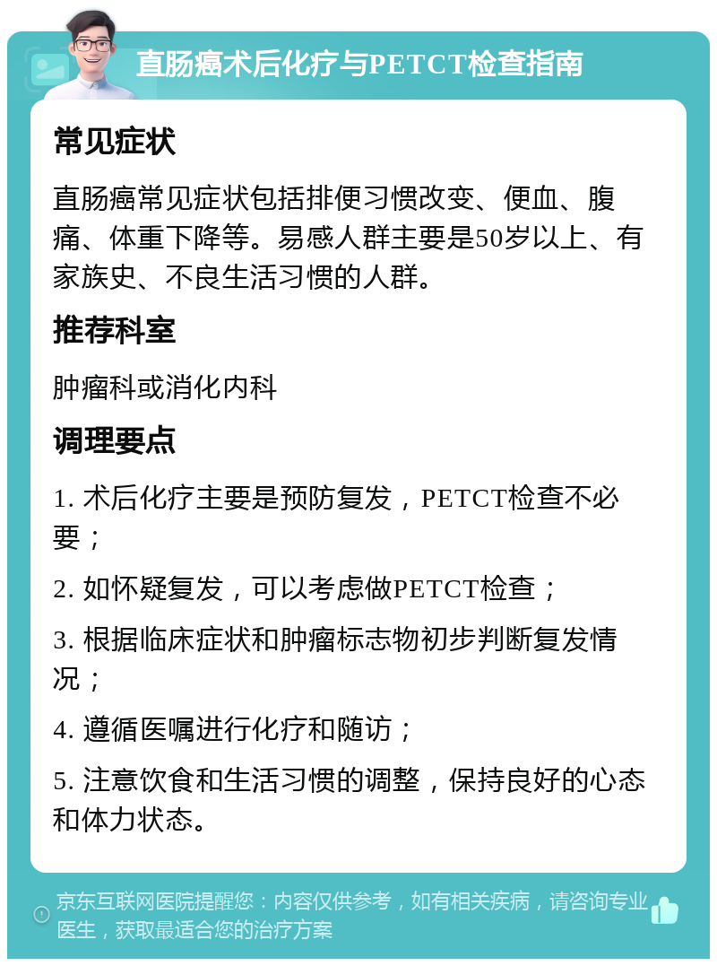 直肠癌术后化疗与PETCT检查指南 常见症状 直肠癌常见症状包括排便习惯改变、便血、腹痛、体重下降等。易感人群主要是50岁以上、有家族史、不良生活习惯的人群。 推荐科室 肿瘤科或消化内科 调理要点 1. 术后化疗主要是预防复发，PETCT检查不必要； 2. 如怀疑复发，可以考虑做PETCT检查； 3. 根据临床症状和肿瘤标志物初步判断复发情况； 4. 遵循医嘱进行化疗和随访； 5. 注意饮食和生活习惯的调整，保持良好的心态和体力状态。