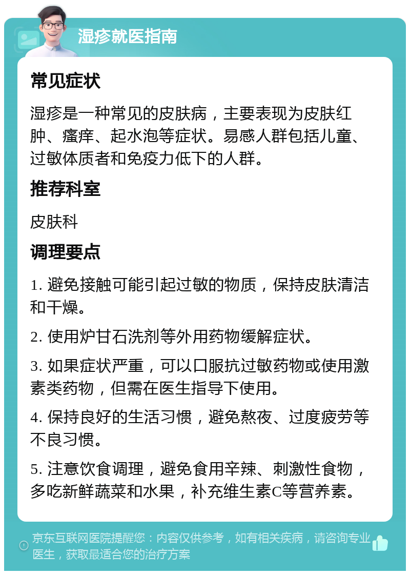 湿疹就医指南 常见症状 湿疹是一种常见的皮肤病，主要表现为皮肤红肿、瘙痒、起水泡等症状。易感人群包括儿童、过敏体质者和免疫力低下的人群。 推荐科室 皮肤科 调理要点 1. 避免接触可能引起过敏的物质，保持皮肤清洁和干燥。 2. 使用炉甘石洗剂等外用药物缓解症状。 3. 如果症状严重，可以口服抗过敏药物或使用激素类药物，但需在医生指导下使用。 4. 保持良好的生活习惯，避免熬夜、过度疲劳等不良习惯。 5. 注意饮食调理，避免食用辛辣、刺激性食物，多吃新鲜蔬菜和水果，补充维生素C等营养素。