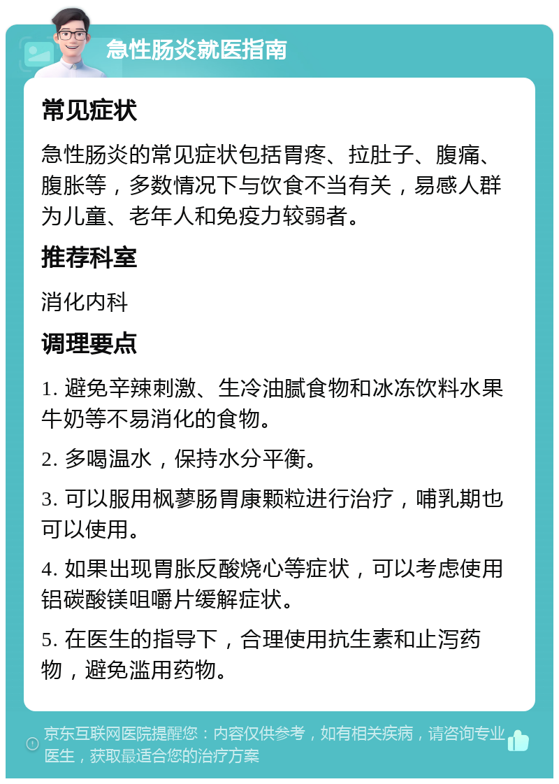 急性肠炎就医指南 常见症状 急性肠炎的常见症状包括胃疼、拉肚子、腹痛、腹胀等，多数情况下与饮食不当有关，易感人群为儿童、老年人和免疫力较弱者。 推荐科室 消化内科 调理要点 1. 避免辛辣刺激、生冷油腻食物和冰冻饮料水果牛奶等不易消化的食物。 2. 多喝温水，保持水分平衡。 3. 可以服用枫蓼肠胃康颗粒进行治疗，哺乳期也可以使用。 4. 如果出现胃胀反酸烧心等症状，可以考虑使用铝碳酸镁咀嚼片缓解症状。 5. 在医生的指导下，合理使用抗生素和止泻药物，避免滥用药物。