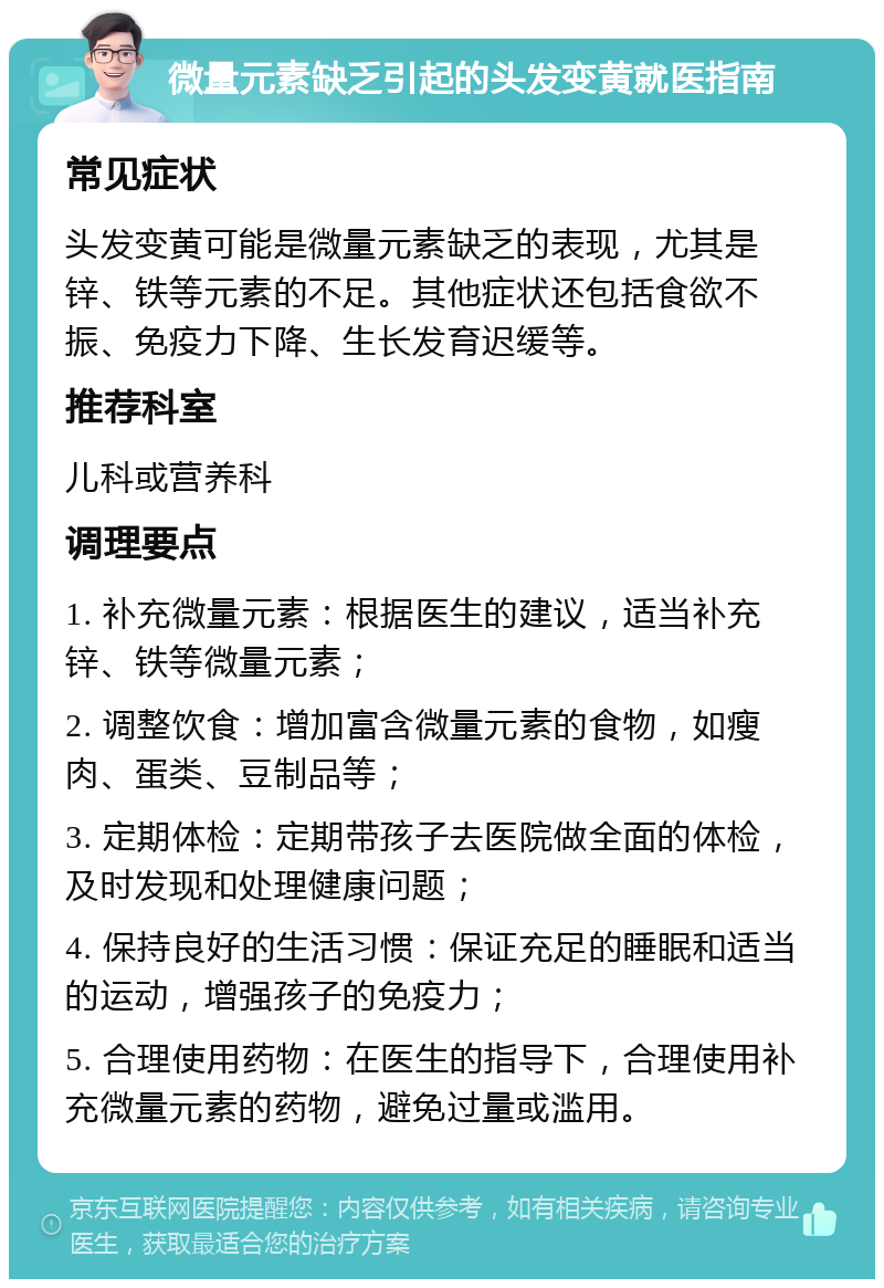 微量元素缺乏引起的头发变黄就医指南 常见症状 头发变黄可能是微量元素缺乏的表现，尤其是锌、铁等元素的不足。其他症状还包括食欲不振、免疫力下降、生长发育迟缓等。 推荐科室 儿科或营养科 调理要点 1. 补充微量元素：根据医生的建议，适当补充锌、铁等微量元素； 2. 调整饮食：增加富含微量元素的食物，如瘦肉、蛋类、豆制品等； 3. 定期体检：定期带孩子去医院做全面的体检，及时发现和处理健康问题； 4. 保持良好的生活习惯：保证充足的睡眠和适当的运动，增强孩子的免疫力； 5. 合理使用药物：在医生的指导下，合理使用补充微量元素的药物，避免过量或滥用。