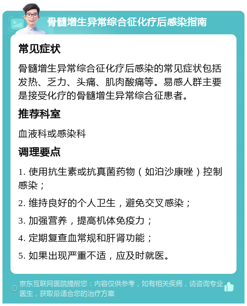 骨髓增生异常综合征化疗后感染指南 常见症状 骨髓增生异常综合征化疗后感染的常见症状包括发热、乏力、头痛、肌肉酸痛等。易感人群主要是接受化疗的骨髓增生异常综合征患者。 推荐科室 血液科或感染科 调理要点 1. 使用抗生素或抗真菌药物（如泊沙康唑）控制感染； 2. 维持良好的个人卫生，避免交叉感染； 3. 加强营养，提高机体免疫力； 4. 定期复查血常规和肝肾功能； 5. 如果出现严重不适，应及时就医。