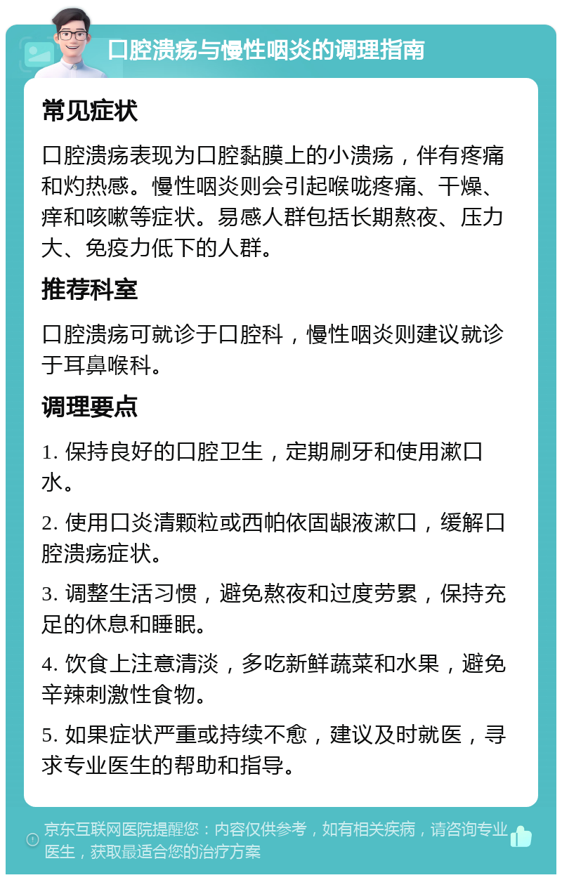 口腔溃疡与慢性咽炎的调理指南 常见症状 口腔溃疡表现为口腔黏膜上的小溃疡，伴有疼痛和灼热感。慢性咽炎则会引起喉咙疼痛、干燥、痒和咳嗽等症状。易感人群包括长期熬夜、压力大、免疫力低下的人群。 推荐科室 口腔溃疡可就诊于口腔科，慢性咽炎则建议就诊于耳鼻喉科。 调理要点 1. 保持良好的口腔卫生，定期刷牙和使用漱口水。 2. 使用口炎清颗粒或西帕依固龈液漱口，缓解口腔溃疡症状。 3. 调整生活习惯，避免熬夜和过度劳累，保持充足的休息和睡眠。 4. 饮食上注意清淡，多吃新鲜蔬菜和水果，避免辛辣刺激性食物。 5. 如果症状严重或持续不愈，建议及时就医，寻求专业医生的帮助和指导。