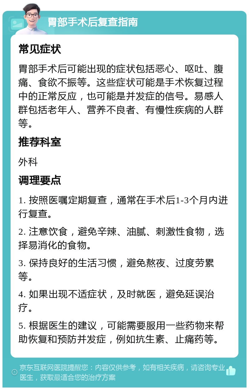 胃部手术后复查指南 常见症状 胃部手术后可能出现的症状包括恶心、呕吐、腹痛、食欲不振等。这些症状可能是手术恢复过程中的正常反应，也可能是并发症的信号。易感人群包括老年人、营养不良者、有慢性疾病的人群等。 推荐科室 外科 调理要点 1. 按照医嘱定期复查，通常在手术后1-3个月内进行复查。 2. 注意饮食，避免辛辣、油腻、刺激性食物，选择易消化的食物。 3. 保持良好的生活习惯，避免熬夜、过度劳累等。 4. 如果出现不适症状，及时就医，避免延误治疗。 5. 根据医生的建议，可能需要服用一些药物来帮助恢复和预防并发症，例如抗生素、止痛药等。