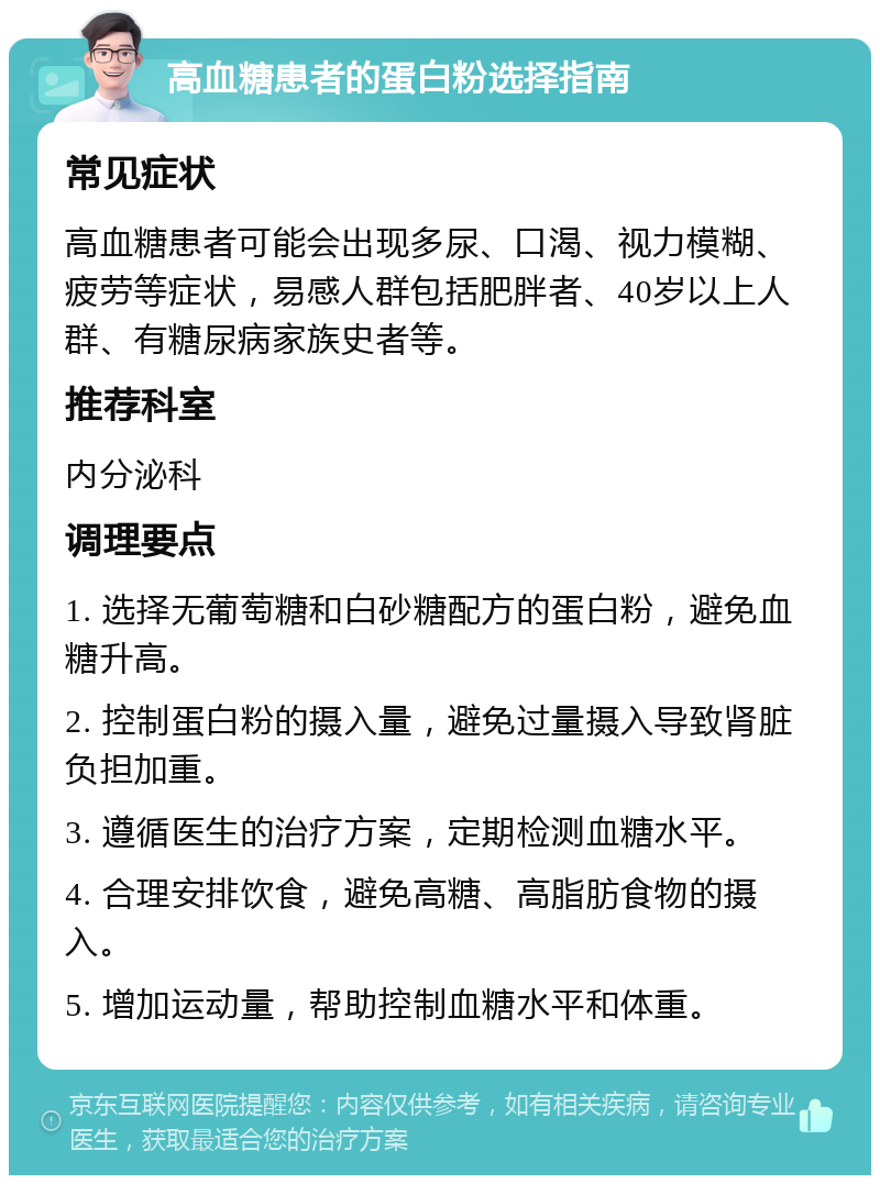 高血糖患者的蛋白粉选择指南 常见症状 高血糖患者可能会出现多尿、口渴、视力模糊、疲劳等症状，易感人群包括肥胖者、40岁以上人群、有糖尿病家族史者等。 推荐科室 内分泌科 调理要点 1. 选择无葡萄糖和白砂糖配方的蛋白粉，避免血糖升高。 2. 控制蛋白粉的摄入量，避免过量摄入导致肾脏负担加重。 3. 遵循医生的治疗方案，定期检测血糖水平。 4. 合理安排饮食，避免高糖、高脂肪食物的摄入。 5. 增加运动量，帮助控制血糖水平和体重。