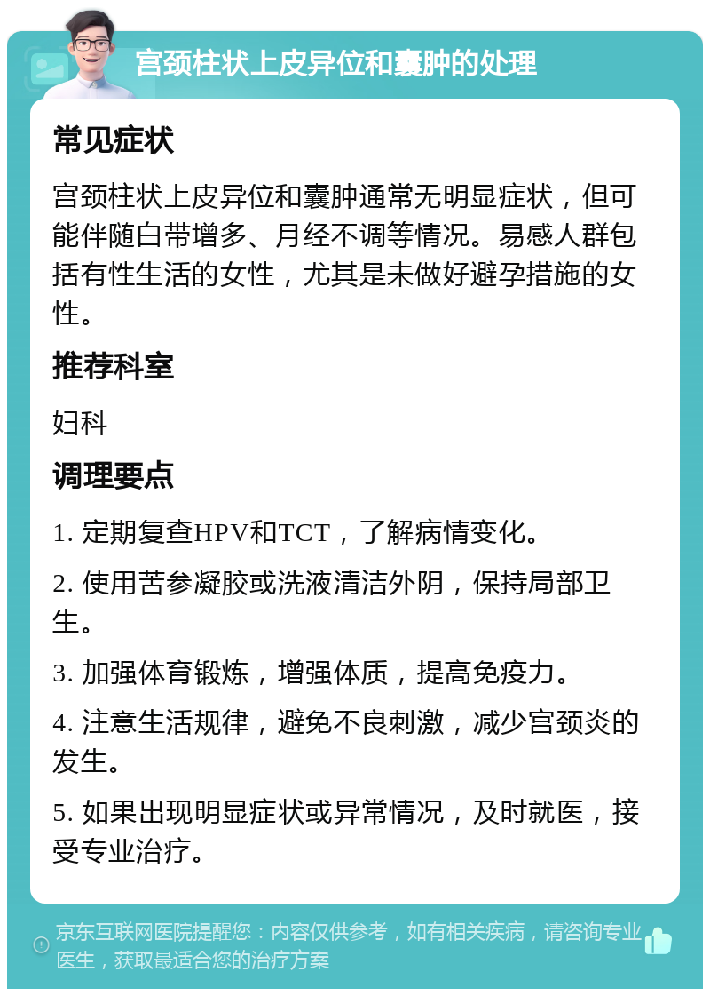 宫颈柱状上皮异位和囊肿的处理 常见症状 宫颈柱状上皮异位和囊肿通常无明显症状，但可能伴随白带增多、月经不调等情况。易感人群包括有性生活的女性，尤其是未做好避孕措施的女性。 推荐科室 妇科 调理要点 1. 定期复查HPV和TCT，了解病情变化。 2. 使用苦参凝胶或洗液清洁外阴，保持局部卫生。 3. 加强体育锻炼，增强体质，提高免疫力。 4. 注意生活规律，避免不良刺激，减少宫颈炎的发生。 5. 如果出现明显症状或异常情况，及时就医，接受专业治疗。