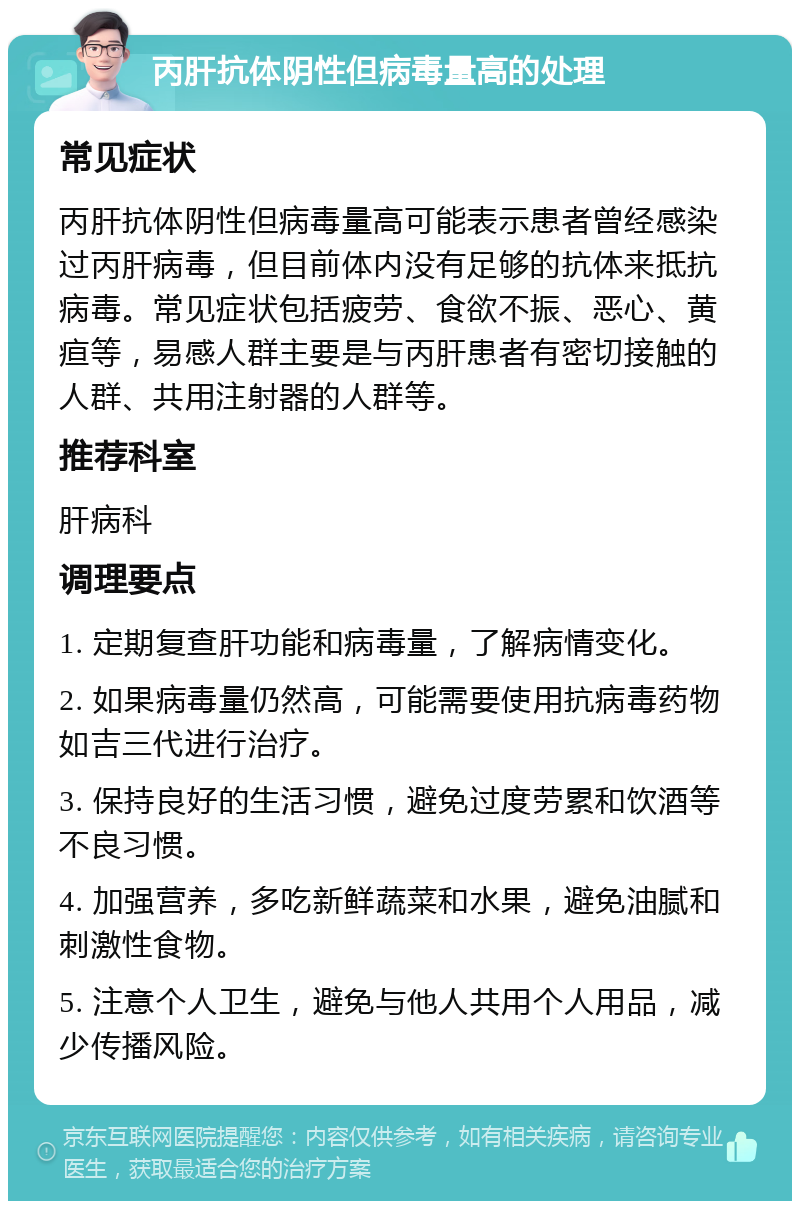 丙肝抗体阴性但病毒量高的处理 常见症状 丙肝抗体阴性但病毒量高可能表示患者曾经感染过丙肝病毒，但目前体内没有足够的抗体来抵抗病毒。常见症状包括疲劳、食欲不振、恶心、黄疸等，易感人群主要是与丙肝患者有密切接触的人群、共用注射器的人群等。 推荐科室 肝病科 调理要点 1. 定期复查肝功能和病毒量，了解病情变化。 2. 如果病毒量仍然高，可能需要使用抗病毒药物如吉三代进行治疗。 3. 保持良好的生活习惯，避免过度劳累和饮酒等不良习惯。 4. 加强营养，多吃新鲜蔬菜和水果，避免油腻和刺激性食物。 5. 注意个人卫生，避免与他人共用个人用品，减少传播风险。