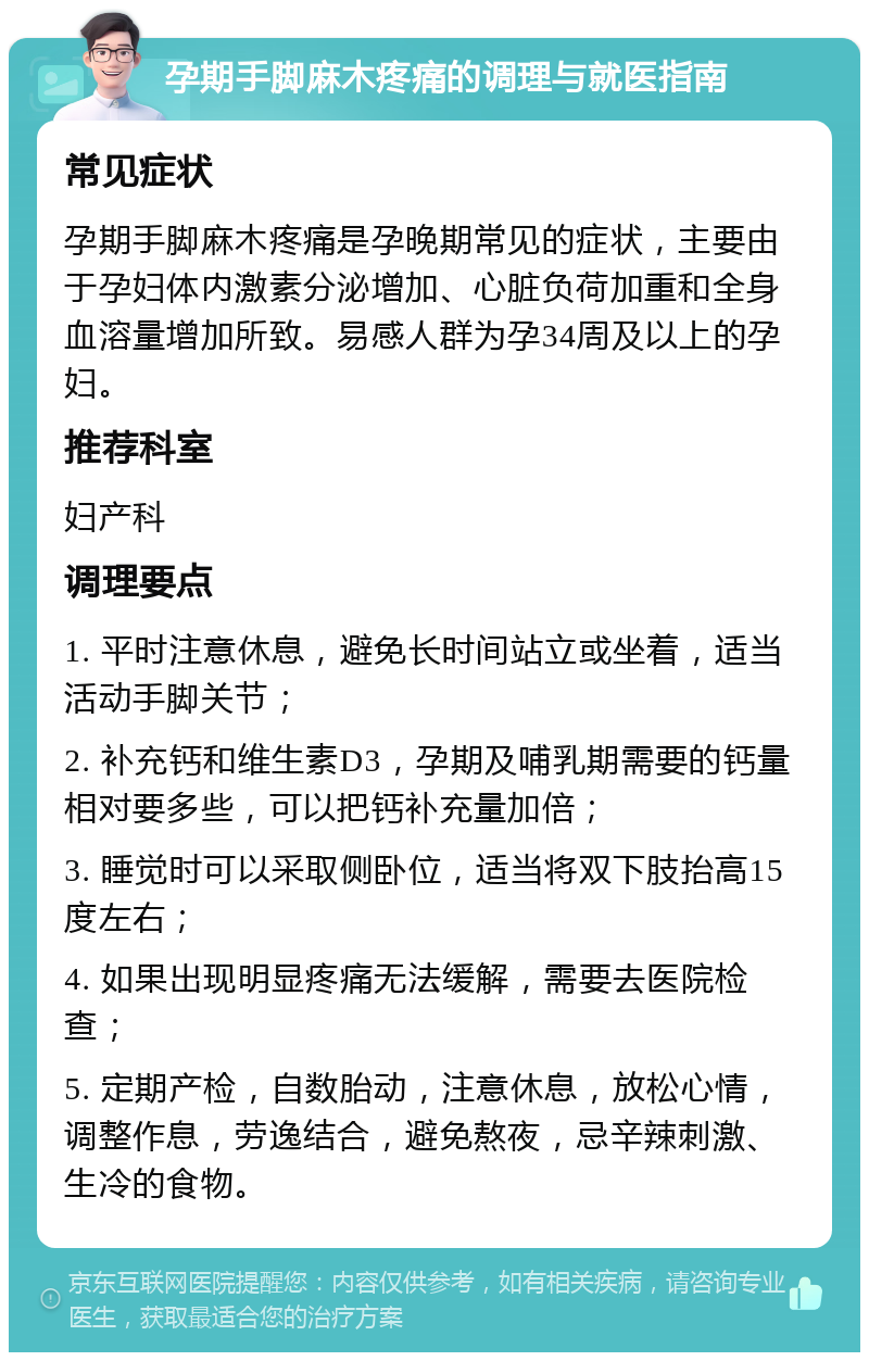 孕期手脚麻木疼痛的调理与就医指南 常见症状 孕期手脚麻木疼痛是孕晚期常见的症状，主要由于孕妇体内激素分泌增加、心脏负荷加重和全身血溶量增加所致。易感人群为孕34周及以上的孕妇。 推荐科室 妇产科 调理要点 1. 平时注意休息，避免长时间站立或坐着，适当活动手脚关节； 2. 补充钙和维生素D3，孕期及哺乳期需要的钙量相对要多些，可以把钙补充量加倍； 3. 睡觉时可以采取侧卧位，适当将双下肢抬高15度左右； 4. 如果出现明显疼痛无法缓解，需要去医院检查； 5. 定期产检，自数胎动，注意休息，放松心情，调整作息，劳逸结合，避免熬夜，忌辛辣刺激、生冷的食物。