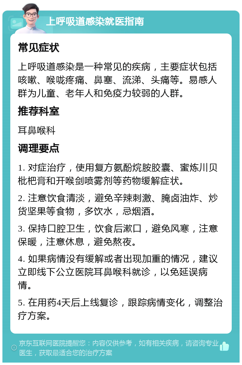 上呼吸道感染就医指南 常见症状 上呼吸道感染是一种常见的疾病，主要症状包括咳嗽、喉咙疼痛、鼻塞、流涕、头痛等。易感人群为儿童、老年人和免疫力较弱的人群。 推荐科室 耳鼻喉科 调理要点 1. 对症治疗，使用复方氨酚烷胺胶囊、蜜炼川贝枇杷膏和开喉剑喷雾剂等药物缓解症状。 2. 注意饮食清淡，避免辛辣刺激、腌卤油炸、炒货坚果等食物，多饮水，忌烟酒。 3. 保持口腔卫生，饮食后漱口，避免风寒，注意保暖，注意休息，避免熬夜。 4. 如果病情没有缓解或者出现加重的情况，建议立即线下公立医院耳鼻喉科就诊，以免延误病情。 5. 在用药4天后上线复诊，跟踪病情变化，调整治疗方案。