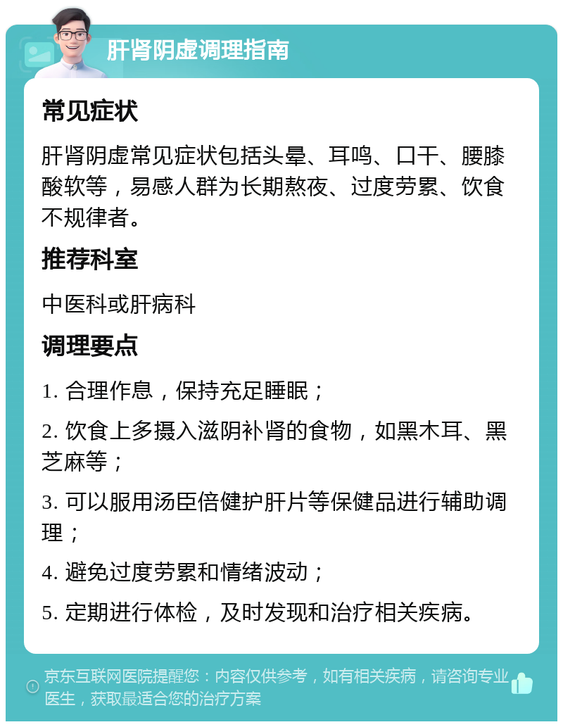 肝肾阴虚调理指南 常见症状 肝肾阴虚常见症状包括头晕、耳鸣、口干、腰膝酸软等，易感人群为长期熬夜、过度劳累、饮食不规律者。 推荐科室 中医科或肝病科 调理要点 1. 合理作息，保持充足睡眠； 2. 饮食上多摄入滋阴补肾的食物，如黑木耳、黑芝麻等； 3. 可以服用汤臣倍健护肝片等保健品进行辅助调理； 4. 避免过度劳累和情绪波动； 5. 定期进行体检，及时发现和治疗相关疾病。