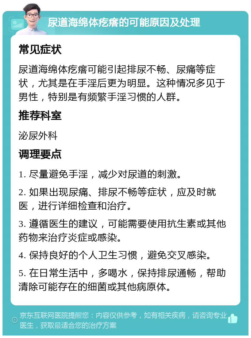 尿道海绵体疙瘩的可能原因及处理 常见症状 尿道海绵体疙瘩可能引起排尿不畅、尿痛等症状，尤其是在手淫后更为明显。这种情况多见于男性，特别是有频繁手淫习惯的人群。 推荐科室 泌尿外科 调理要点 1. 尽量避免手淫，减少对尿道的刺激。 2. 如果出现尿痛、排尿不畅等症状，应及时就医，进行详细检查和治疗。 3. 遵循医生的建议，可能需要使用抗生素或其他药物来治疗炎症或感染。 4. 保持良好的个人卫生习惯，避免交叉感染。 5. 在日常生活中，多喝水，保持排尿通畅，帮助清除可能存在的细菌或其他病原体。