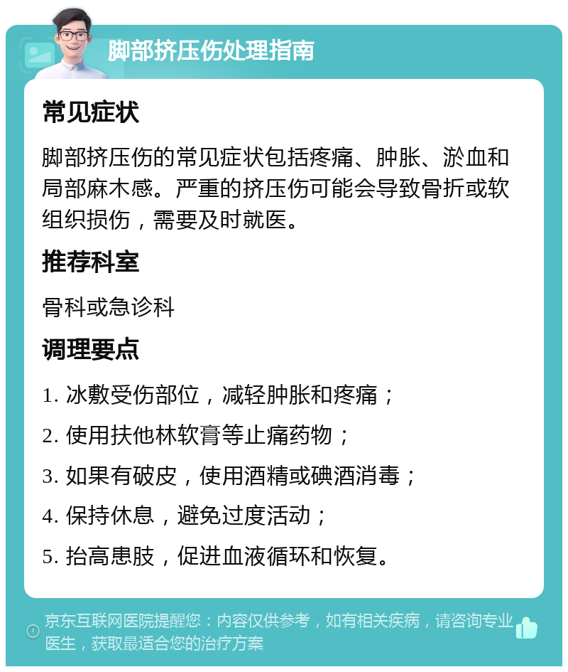 脚部挤压伤处理指南 常见症状 脚部挤压伤的常见症状包括疼痛、肿胀、淤血和局部麻木感。严重的挤压伤可能会导致骨折或软组织损伤，需要及时就医。 推荐科室 骨科或急诊科 调理要点 1. 冰敷受伤部位，减轻肿胀和疼痛； 2. 使用扶他林软膏等止痛药物； 3. 如果有破皮，使用酒精或碘酒消毒； 4. 保持休息，避免过度活动； 5. 抬高患肢，促进血液循环和恢复。