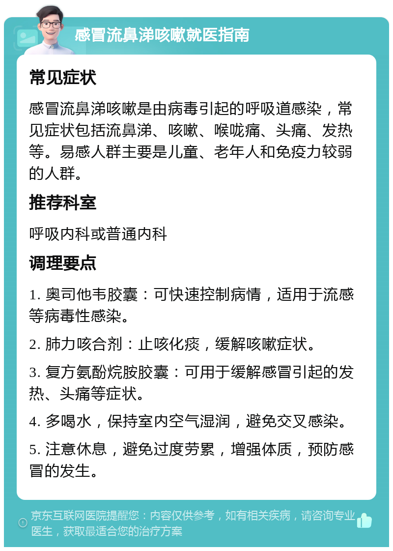 感冒流鼻涕咳嗽就医指南 常见症状 感冒流鼻涕咳嗽是由病毒引起的呼吸道感染，常见症状包括流鼻涕、咳嗽、喉咙痛、头痛、发热等。易感人群主要是儿童、老年人和免疫力较弱的人群。 推荐科室 呼吸内科或普通内科 调理要点 1. 奥司他韦胶囊：可快速控制病情，适用于流感等病毒性感染。 2. 肺力咳合剂：止咳化痰，缓解咳嗽症状。 3. 复方氨酚烷胺胶囊：可用于缓解感冒引起的发热、头痛等症状。 4. 多喝水，保持室内空气湿润，避免交叉感染。 5. 注意休息，避免过度劳累，增强体质，预防感冒的发生。