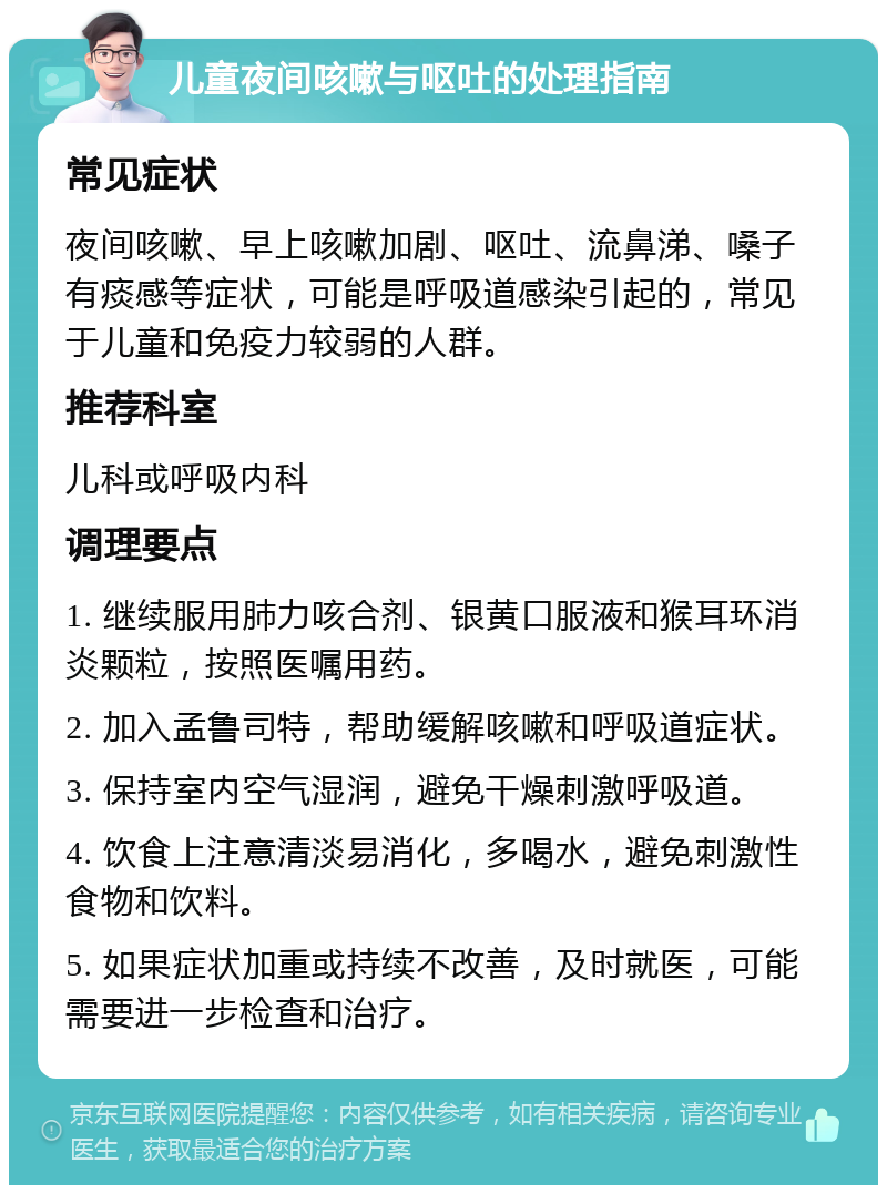 儿童夜间咳嗽与呕吐的处理指南 常见症状 夜间咳嗽、早上咳嗽加剧、呕吐、流鼻涕、嗓子有痰感等症状，可能是呼吸道感染引起的，常见于儿童和免疫力较弱的人群。 推荐科室 儿科或呼吸内科 调理要点 1. 继续服用肺力咳合剂、银黄口服液和猴耳环消炎颗粒，按照医嘱用药。 2. 加入孟鲁司特，帮助缓解咳嗽和呼吸道症状。 3. 保持室内空气湿润，避免干燥刺激呼吸道。 4. 饮食上注意清淡易消化，多喝水，避免刺激性食物和饮料。 5. 如果症状加重或持续不改善，及时就医，可能需要进一步检查和治疗。