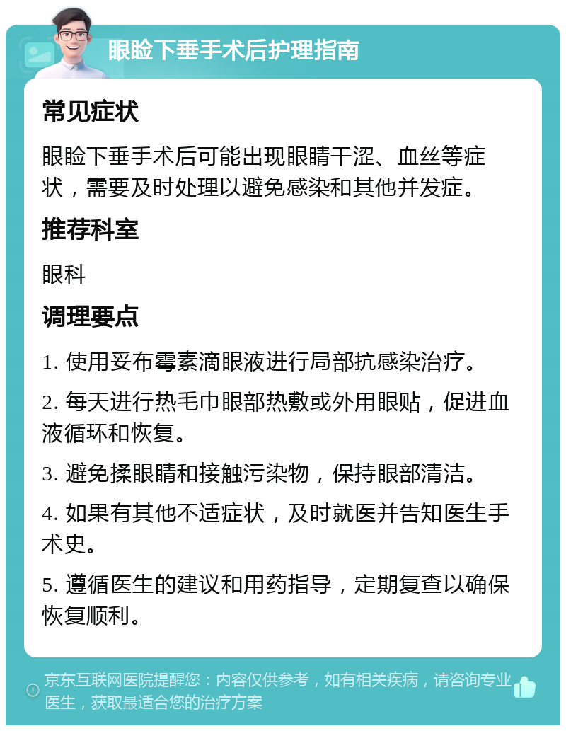 眼睑下垂手术后护理指南 常见症状 眼睑下垂手术后可能出现眼睛干涩、血丝等症状，需要及时处理以避免感染和其他并发症。 推荐科室 眼科 调理要点 1. 使用妥布霉素滴眼液进行局部抗感染治疗。 2. 每天进行热毛巾眼部热敷或外用眼贴，促进血液循环和恢复。 3. 避免揉眼睛和接触污染物，保持眼部清洁。 4. 如果有其他不适症状，及时就医并告知医生手术史。 5. 遵循医生的建议和用药指导，定期复查以确保恢复顺利。