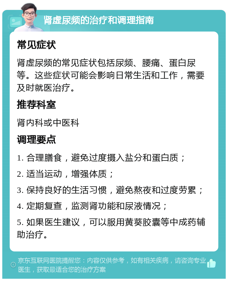 肾虚尿频的治疗和调理指南 常见症状 肾虚尿频的常见症状包括尿频、腰痛、蛋白尿等。这些症状可能会影响日常生活和工作，需要及时就医治疗。 推荐科室 肾内科或中医科 调理要点 1. 合理膳食，避免过度摄入盐分和蛋白质； 2. 适当运动，增强体质； 3. 保持良好的生活习惯，避免熬夜和过度劳累； 4. 定期复查，监测肾功能和尿液情况； 5. 如果医生建议，可以服用黄葵胶囊等中成药辅助治疗。