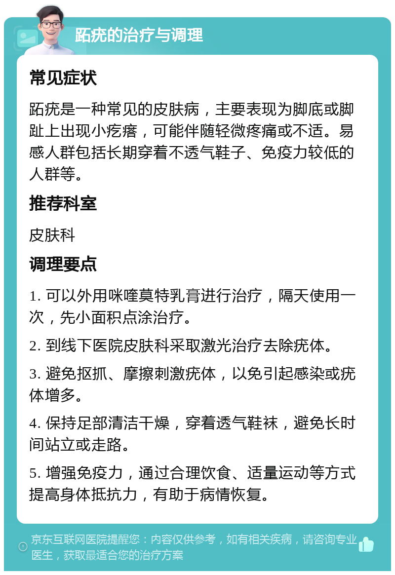 跖疣的治疗与调理 常见症状 跖疣是一种常见的皮肤病，主要表现为脚底或脚趾上出现小疙瘩，可能伴随轻微疼痛或不适。易感人群包括长期穿着不透气鞋子、免疫力较低的人群等。 推荐科室 皮肤科 调理要点 1. 可以外用咪喹莫特乳膏进行治疗，隔天使用一次，先小面积点涂治疗。 2. 到线下医院皮肤科采取激光治疗去除疣体。 3. 避免抠抓、摩擦刺激疣体，以免引起感染或疣体增多。 4. 保持足部清洁干燥，穿着透气鞋袜，避免长时间站立或走路。 5. 增强免疫力，通过合理饮食、适量运动等方式提高身体抵抗力，有助于病情恢复。