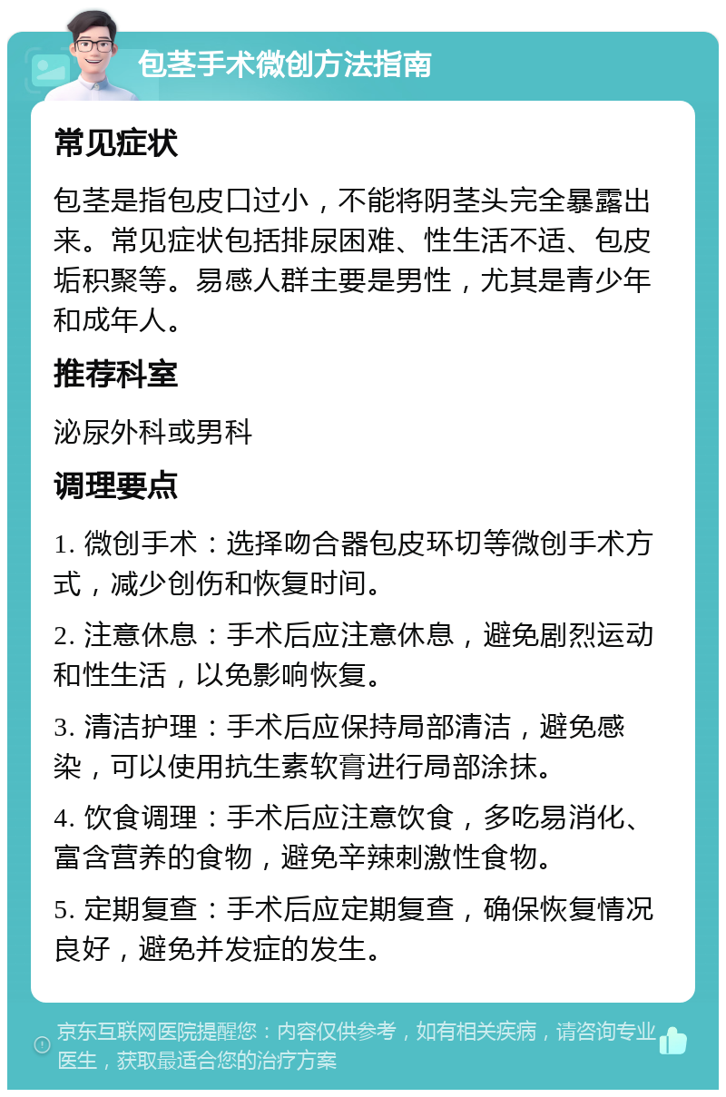 包茎手术微创方法指南 常见症状 包茎是指包皮口过小，不能将阴茎头完全暴露出来。常见症状包括排尿困难、性生活不适、包皮垢积聚等。易感人群主要是男性，尤其是青少年和成年人。 推荐科室 泌尿外科或男科 调理要点 1. 微创手术：选择吻合器包皮环切等微创手术方式，减少创伤和恢复时间。 2. 注意休息：手术后应注意休息，避免剧烈运动和性生活，以免影响恢复。 3. 清洁护理：手术后应保持局部清洁，避免感染，可以使用抗生素软膏进行局部涂抹。 4. 饮食调理：手术后应注意饮食，多吃易消化、富含营养的食物，避免辛辣刺激性食物。 5. 定期复查：手术后应定期复查，确保恢复情况良好，避免并发症的发生。