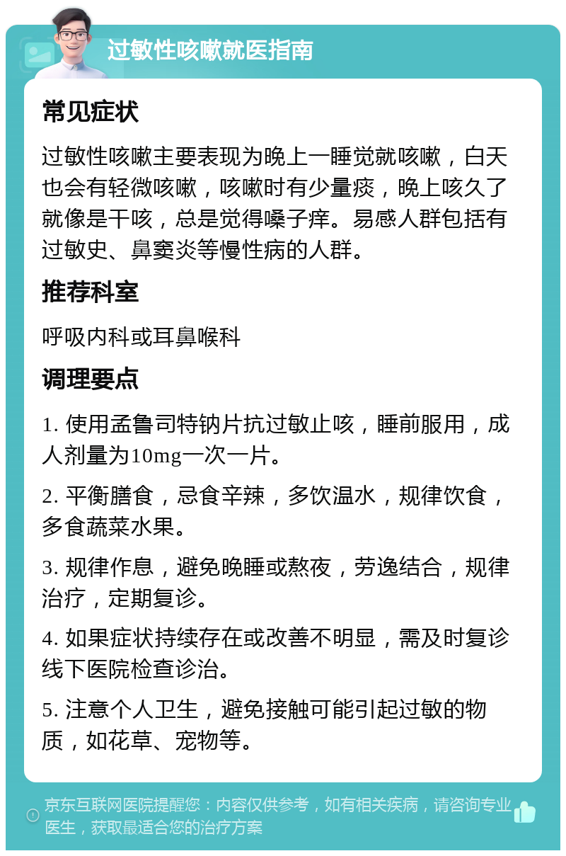 过敏性咳嗽就医指南 常见症状 过敏性咳嗽主要表现为晚上一睡觉就咳嗽，白天也会有轻微咳嗽，咳嗽时有少量痰，晚上咳久了就像是干咳，总是觉得嗓子痒。易感人群包括有过敏史、鼻窦炎等慢性病的人群。 推荐科室 呼吸内科或耳鼻喉科 调理要点 1. 使用孟鲁司特钠片抗过敏止咳，睡前服用，成人剂量为10mg一次一片。 2. 平衡膳食，忌食辛辣，多饮温水，规律饮食，多食蔬菜水果。 3. 规律作息，避免晚睡或熬夜，劳逸结合，规律治疗，定期复诊。 4. 如果症状持续存在或改善不明显，需及时复诊线下医院检查诊治。 5. 注意个人卫生，避免接触可能引起过敏的物质，如花草、宠物等。