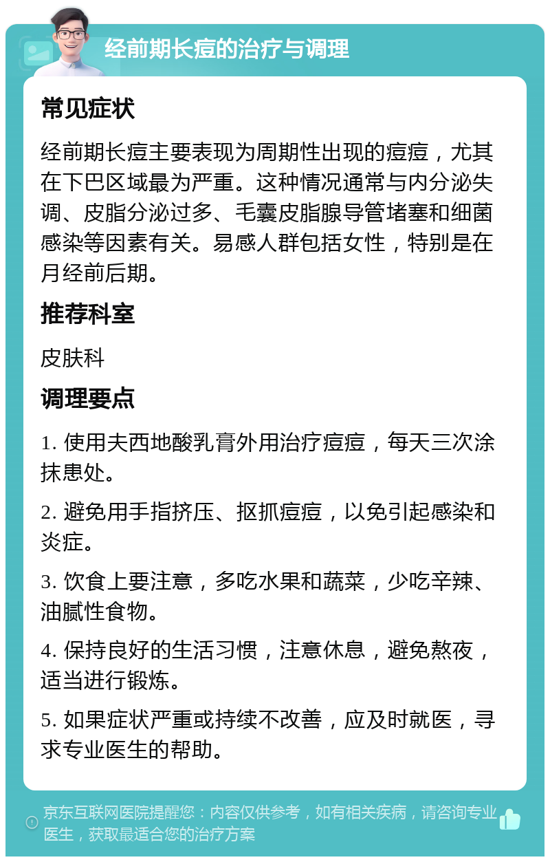 经前期长痘的治疗与调理 常见症状 经前期长痘主要表现为周期性出现的痘痘，尤其在下巴区域最为严重。这种情况通常与内分泌失调、皮脂分泌过多、毛囊皮脂腺导管堵塞和细菌感染等因素有关。易感人群包括女性，特别是在月经前后期。 推荐科室 皮肤科 调理要点 1. 使用夫西地酸乳膏外用治疗痘痘，每天三次涂抹患处。 2. 避免用手指挤压、抠抓痘痘，以免引起感染和炎症。 3. 饮食上要注意，多吃水果和蔬菜，少吃辛辣、油腻性食物。 4. 保持良好的生活习惯，注意休息，避免熬夜，适当进行锻炼。 5. 如果症状严重或持续不改善，应及时就医，寻求专业医生的帮助。