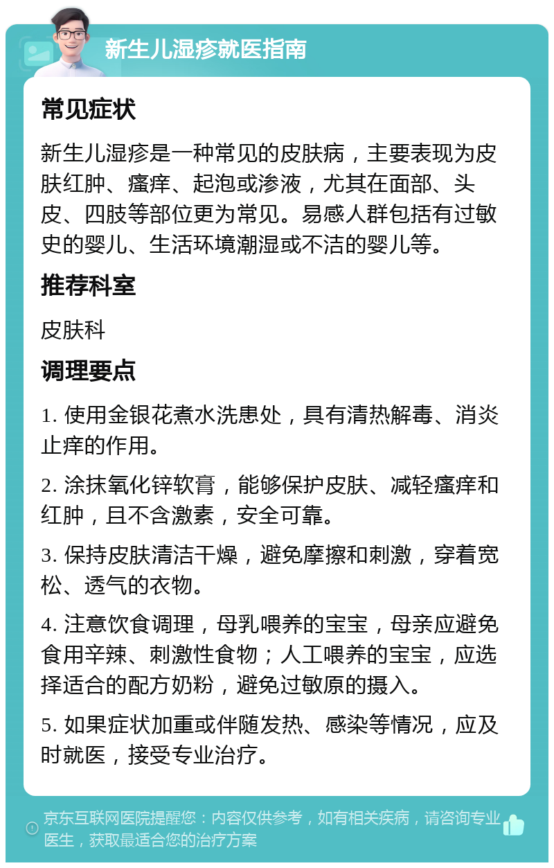 新生儿湿疹就医指南 常见症状 新生儿湿疹是一种常见的皮肤病，主要表现为皮肤红肿、瘙痒、起泡或渗液，尤其在面部、头皮、四肢等部位更为常见。易感人群包括有过敏史的婴儿、生活环境潮湿或不洁的婴儿等。 推荐科室 皮肤科 调理要点 1. 使用金银花煮水洗患处，具有清热解毒、消炎止痒的作用。 2. 涂抹氧化锌软膏，能够保护皮肤、减轻瘙痒和红肿，且不含激素，安全可靠。 3. 保持皮肤清洁干燥，避免摩擦和刺激，穿着宽松、透气的衣物。 4. 注意饮食调理，母乳喂养的宝宝，母亲应避免食用辛辣、刺激性食物；人工喂养的宝宝，应选择适合的配方奶粉，避免过敏原的摄入。 5. 如果症状加重或伴随发热、感染等情况，应及时就医，接受专业治疗。