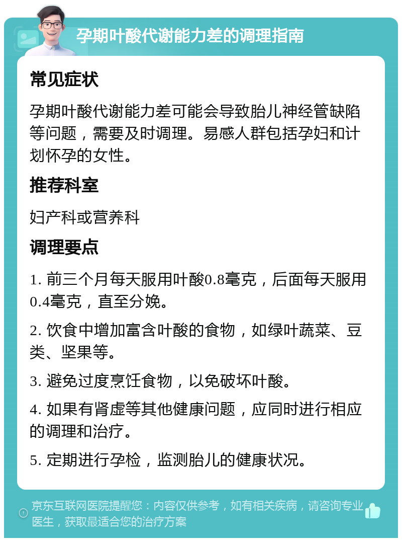 孕期叶酸代谢能力差的调理指南 常见症状 孕期叶酸代谢能力差可能会导致胎儿神经管缺陷等问题，需要及时调理。易感人群包括孕妇和计划怀孕的女性。 推荐科室 妇产科或营养科 调理要点 1. 前三个月每天服用叶酸0.8毫克，后面每天服用0.4毫克，直至分娩。 2. 饮食中增加富含叶酸的食物，如绿叶蔬菜、豆类、坚果等。 3. 避免过度烹饪食物，以免破坏叶酸。 4. 如果有肾虚等其他健康问题，应同时进行相应的调理和治疗。 5. 定期进行孕检，监测胎儿的健康状况。