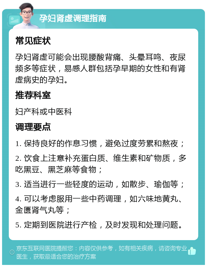 孕妇肾虚调理指南 常见症状 孕妇肾虚可能会出现腰酸背痛、头晕耳鸣、夜尿频多等症状，易感人群包括孕早期的女性和有肾虚病史的孕妇。 推荐科室 妇产科或中医科 调理要点 1. 保持良好的作息习惯，避免过度劳累和熬夜； 2. 饮食上注意补充蛋白质、维生素和矿物质，多吃黑豆、黑芝麻等食物； 3. 适当进行一些轻度的运动，如散步、瑜伽等； 4. 可以考虑服用一些中药调理，如六味地黄丸、金匮肾气丸等； 5. 定期到医院进行产检，及时发现和处理问题。