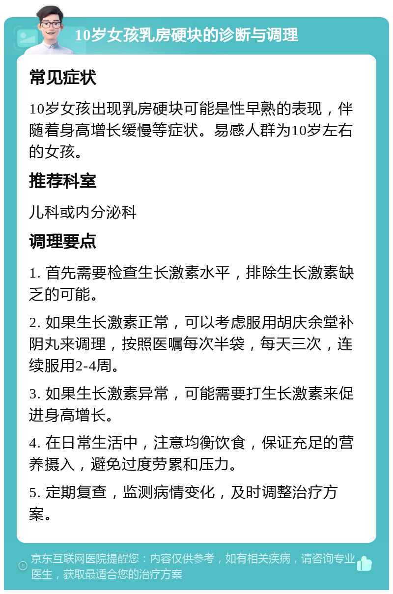 10岁女孩乳房硬块的诊断与调理 常见症状 10岁女孩出现乳房硬块可能是性早熟的表现，伴随着身高增长缓慢等症状。易感人群为10岁左右的女孩。 推荐科室 儿科或内分泌科 调理要点 1. 首先需要检查生长激素水平，排除生长激素缺乏的可能。 2. 如果生长激素正常，可以考虑服用胡庆余堂补阴丸来调理，按照医嘱每次半袋，每天三次，连续服用2-4周。 3. 如果生长激素异常，可能需要打生长激素来促进身高增长。 4. 在日常生活中，注意均衡饮食，保证充足的营养摄入，避免过度劳累和压力。 5. 定期复查，监测病情变化，及时调整治疗方案。