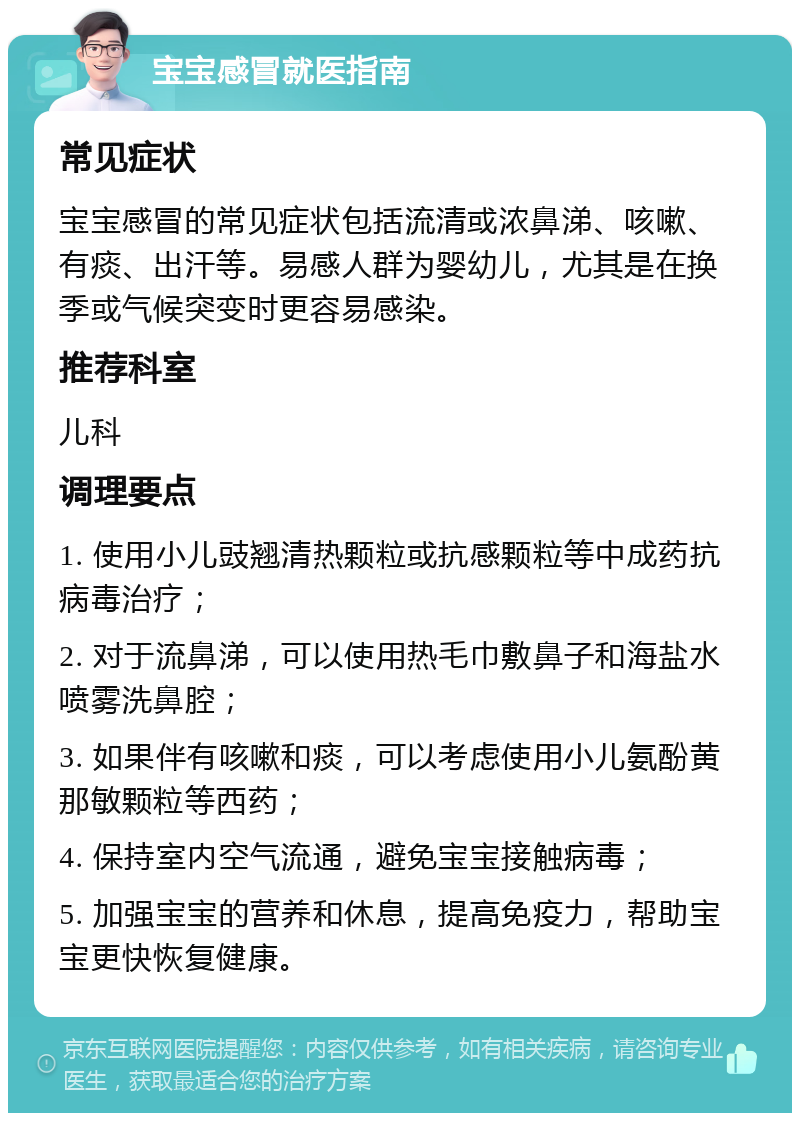 宝宝感冒就医指南 常见症状 宝宝感冒的常见症状包括流清或浓鼻涕、咳嗽、有痰、出汗等。易感人群为婴幼儿，尤其是在换季或气候突变时更容易感染。 推荐科室 儿科 调理要点 1. 使用小儿豉翘清热颗粒或抗感颗粒等中成药抗病毒治疗； 2. 对于流鼻涕，可以使用热毛巾敷鼻子和海盐水喷雾洗鼻腔； 3. 如果伴有咳嗽和痰，可以考虑使用小儿氨酚黄那敏颗粒等西药； 4. 保持室内空气流通，避免宝宝接触病毒； 5. 加强宝宝的营养和休息，提高免疫力，帮助宝宝更快恢复健康。