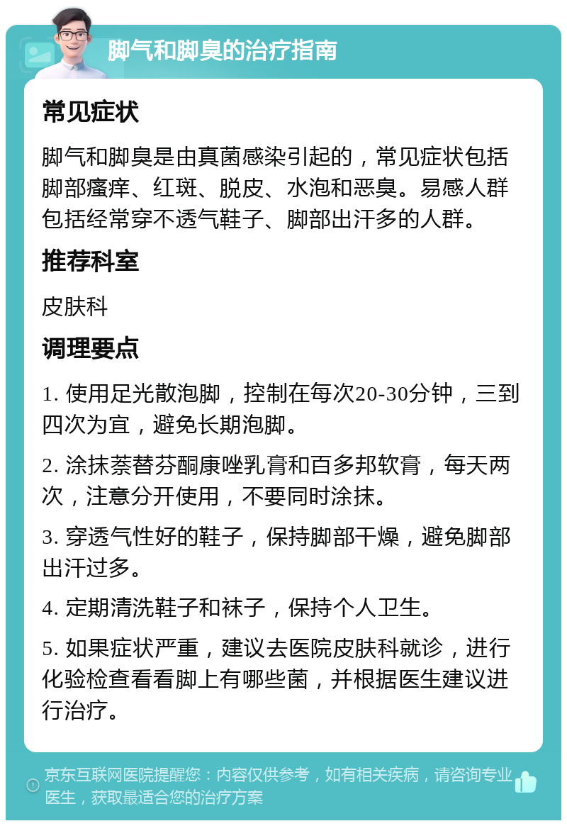 脚气和脚臭的治疗指南 常见症状 脚气和脚臭是由真菌感染引起的，常见症状包括脚部瘙痒、红斑、脱皮、水泡和恶臭。易感人群包括经常穿不透气鞋子、脚部出汗多的人群。 推荐科室 皮肤科 调理要点 1. 使用足光散泡脚，控制在每次20-30分钟，三到四次为宜，避免长期泡脚。 2. 涂抹萘替芬酮康唑乳膏和百多邦软膏，每天两次，注意分开使用，不要同时涂抹。 3. 穿透气性好的鞋子，保持脚部干燥，避免脚部出汗过多。 4. 定期清洗鞋子和袜子，保持个人卫生。 5. 如果症状严重，建议去医院皮肤科就诊，进行化验检查看看脚上有哪些菌，并根据医生建议进行治疗。