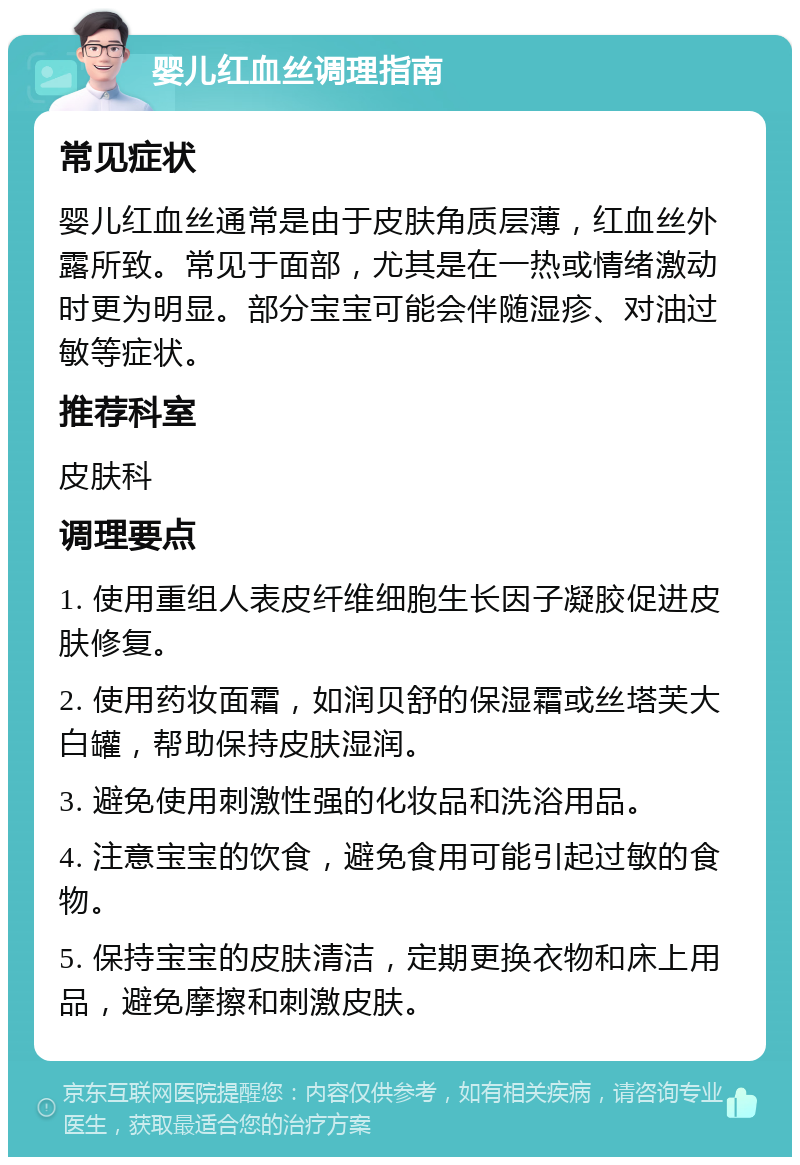 婴儿红血丝调理指南 常见症状 婴儿红血丝通常是由于皮肤角质层薄，红血丝外露所致。常见于面部，尤其是在一热或情绪激动时更为明显。部分宝宝可能会伴随湿疹、对油过敏等症状。 推荐科室 皮肤科 调理要点 1. 使用重组人表皮纤维细胞生长因子凝胶促进皮肤修复。 2. 使用药妆面霜，如润贝舒的保湿霜或丝塔芙大白罐，帮助保持皮肤湿润。 3. 避免使用刺激性强的化妆品和洗浴用品。 4. 注意宝宝的饮食，避免食用可能引起过敏的食物。 5. 保持宝宝的皮肤清洁，定期更换衣物和床上用品，避免摩擦和刺激皮肤。