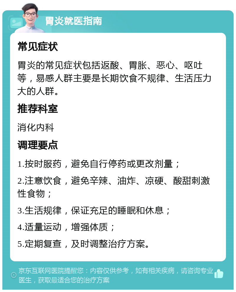 胃炎就医指南 常见症状 胃炎的常见症状包括返酸、胃胀、恶心、呕吐等，易感人群主要是长期饮食不规律、生活压力大的人群。 推荐科室 消化内科 调理要点 1.按时服药，避免自行停药或更改剂量； 2.注意饮食，避免辛辣、油炸、凉硬、酸甜刺激性食物； 3.生活规律，保证充足的睡眠和休息； 4.适量运动，增强体质； 5.定期复查，及时调整治疗方案。