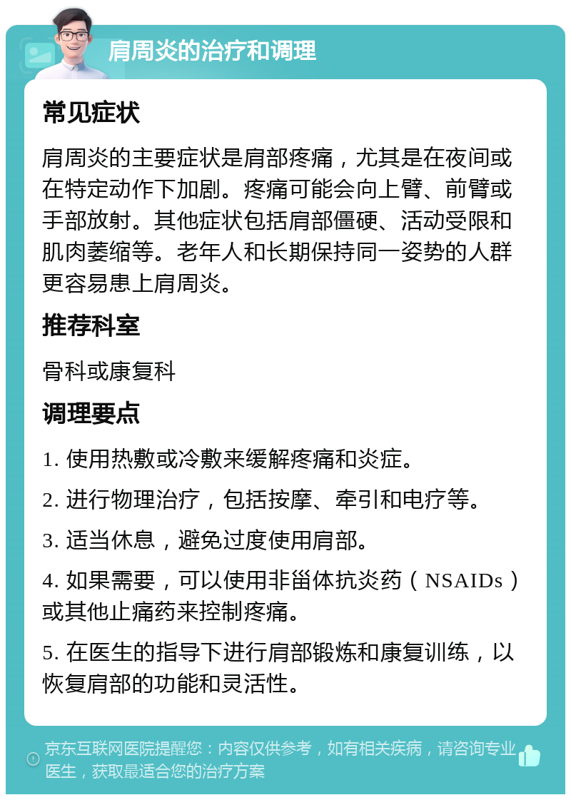 肩周炎的治疗和调理 常见症状 肩周炎的主要症状是肩部疼痛，尤其是在夜间或在特定动作下加剧。疼痛可能会向上臂、前臂或手部放射。其他症状包括肩部僵硬、活动受限和肌肉萎缩等。老年人和长期保持同一姿势的人群更容易患上肩周炎。 推荐科室 骨科或康复科 调理要点 1. 使用热敷或冷敷来缓解疼痛和炎症。 2. 进行物理治疗，包括按摩、牵引和电疗等。 3. 适当休息，避免过度使用肩部。 4. 如果需要，可以使用非甾体抗炎药（NSAIDs）或其他止痛药来控制疼痛。 5. 在医生的指导下进行肩部锻炼和康复训练，以恢复肩部的功能和灵活性。