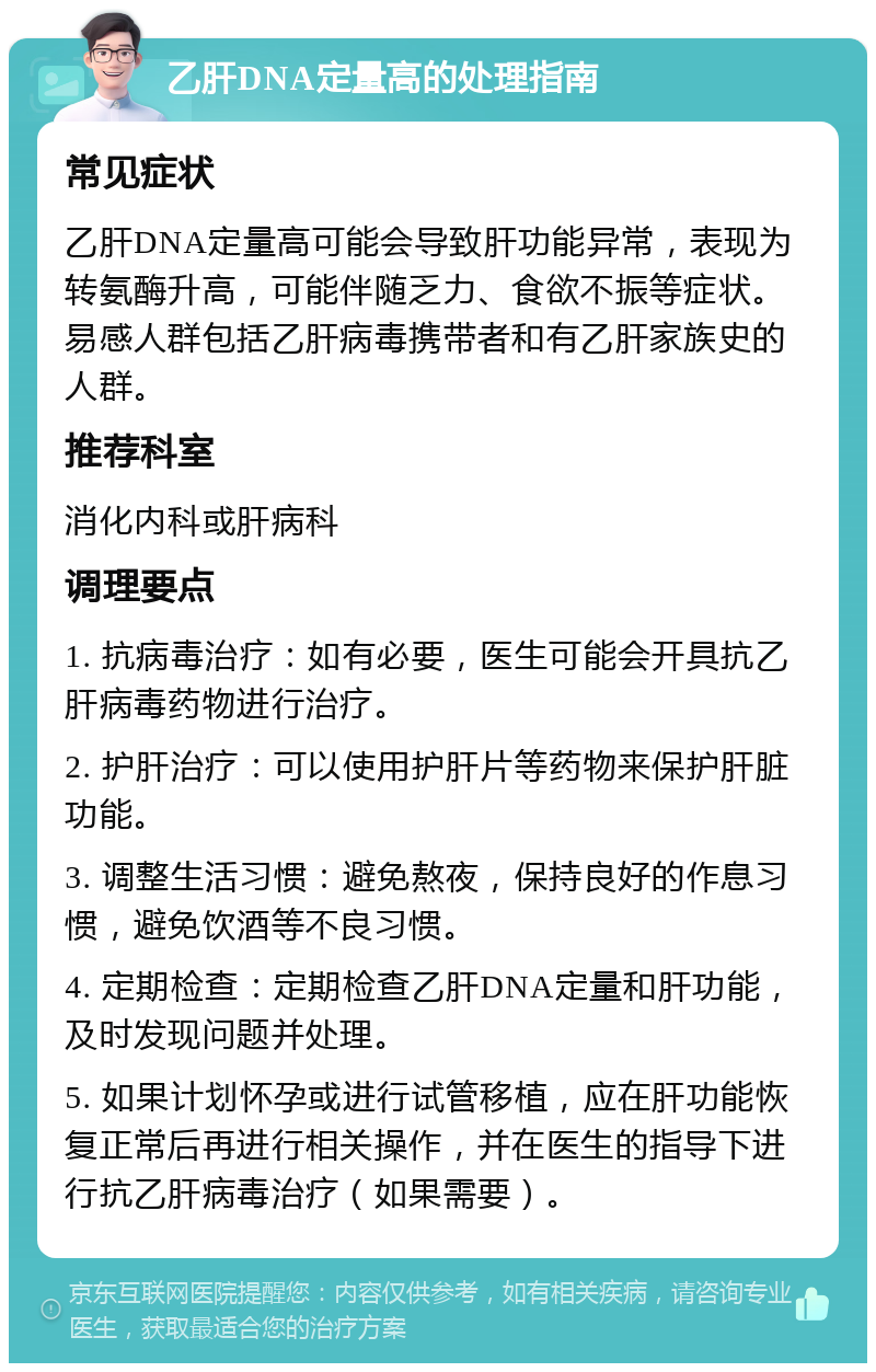 乙肝DNA定量高的处理指南 常见症状 乙肝DNA定量高可能会导致肝功能异常，表现为转氨酶升高，可能伴随乏力、食欲不振等症状。易感人群包括乙肝病毒携带者和有乙肝家族史的人群。 推荐科室 消化内科或肝病科 调理要点 1. 抗病毒治疗：如有必要，医生可能会开具抗乙肝病毒药物进行治疗。 2. 护肝治疗：可以使用护肝片等药物来保护肝脏功能。 3. 调整生活习惯：避免熬夜，保持良好的作息习惯，避免饮酒等不良习惯。 4. 定期检查：定期检查乙肝DNA定量和肝功能，及时发现问题并处理。 5. 如果计划怀孕或进行试管移植，应在肝功能恢复正常后再进行相关操作，并在医生的指导下进行抗乙肝病毒治疗（如果需要）。