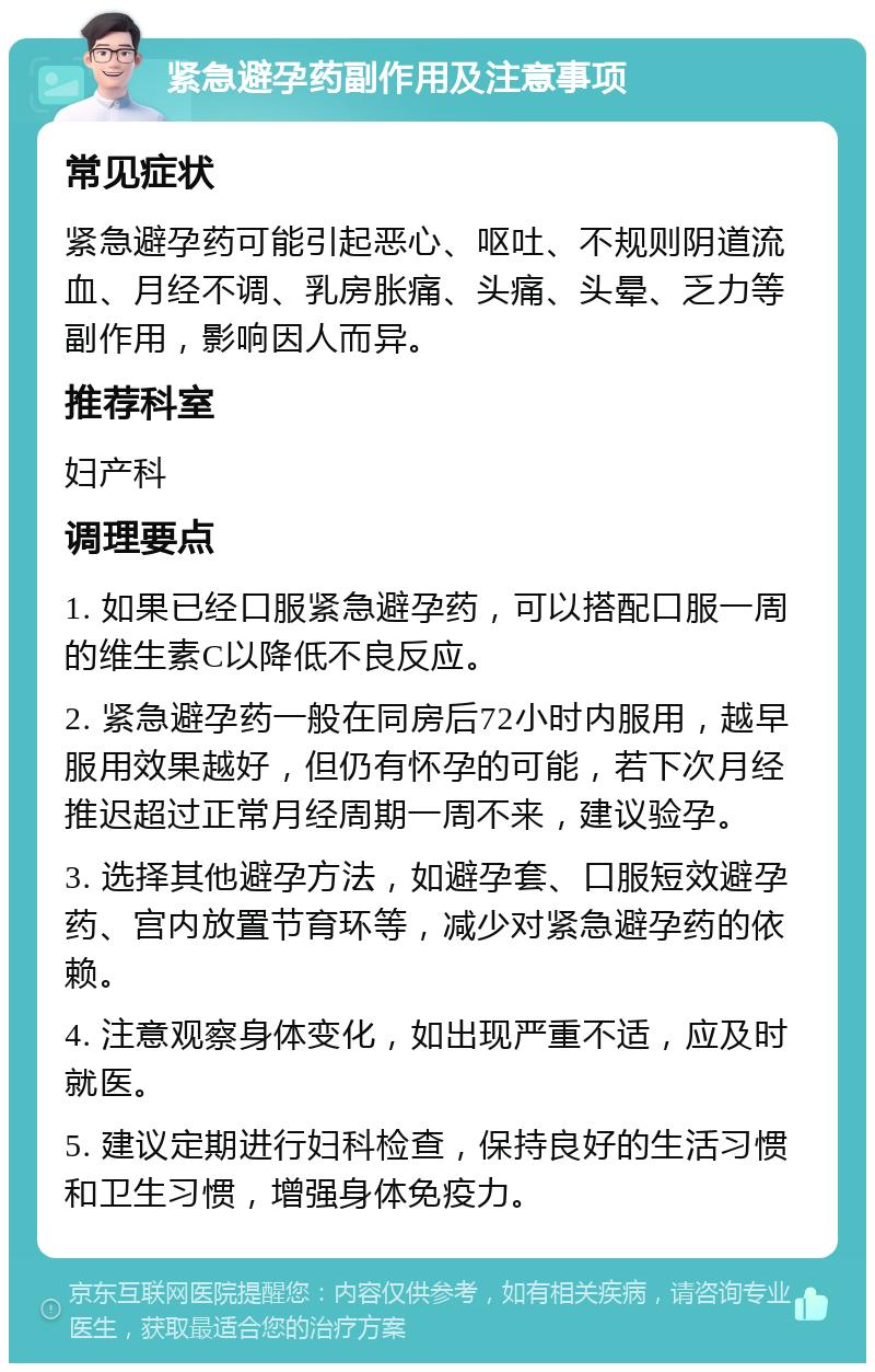 紧急避孕药副作用及注意事项 常见症状 紧急避孕药可能引起恶心、呕吐、不规则阴道流血、月经不调、乳房胀痛、头痛、头晕、乏力等副作用，影响因人而异。 推荐科室 妇产科 调理要点 1. 如果已经口服紧急避孕药，可以搭配口服一周的维生素C以降低不良反应。 2. 紧急避孕药一般在同房后72小时内服用，越早服用效果越好，但仍有怀孕的可能，若下次月经推迟超过正常月经周期一周不来，建议验孕。 3. 选择其他避孕方法，如避孕套、口服短效避孕药、宫内放置节育环等，减少对紧急避孕药的依赖。 4. 注意观察身体变化，如出现严重不适，应及时就医。 5. 建议定期进行妇科检查，保持良好的生活习惯和卫生习惯，增强身体免疫力。