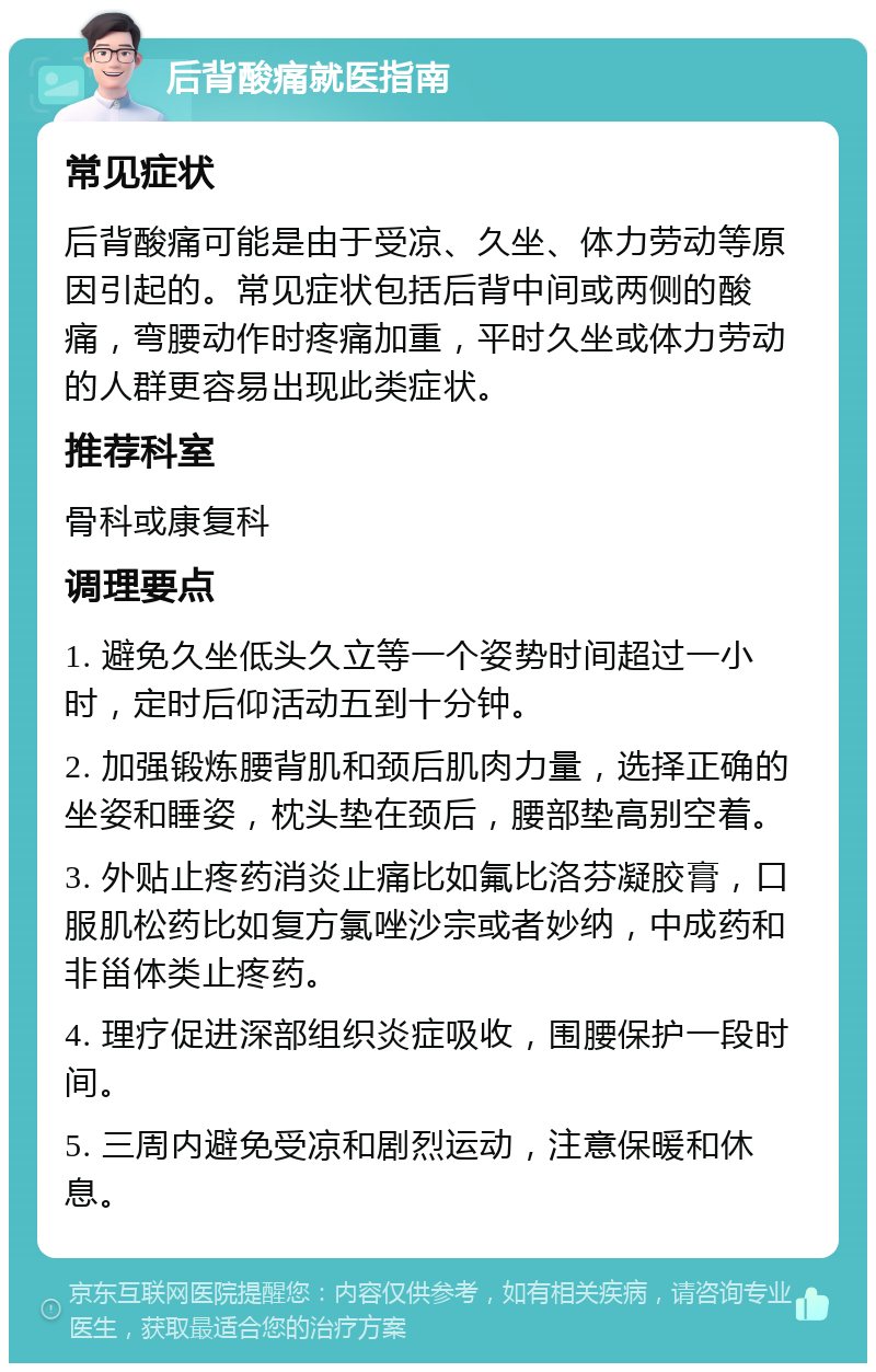 后背酸痛就医指南 常见症状 后背酸痛可能是由于受凉、久坐、体力劳动等原因引起的。常见症状包括后背中间或两侧的酸痛，弯腰动作时疼痛加重，平时久坐或体力劳动的人群更容易出现此类症状。 推荐科室 骨科或康复科 调理要点 1. 避免久坐低头久立等一个姿势时间超过一小时，定时后仰活动五到十分钟。 2. 加强锻炼腰背肌和颈后肌肉力量，选择正确的坐姿和睡姿，枕头垫在颈后，腰部垫高别空着。 3. 外贴止疼药消炎止痛比如氟比洛芬凝胶膏，口服肌松药比如复方氯唑沙宗或者妙纳，中成药和非甾体类止疼药。 4. 理疗促进深部组织炎症吸收，围腰保护一段时间。 5. 三周内避免受凉和剧烈运动，注意保暖和休息。