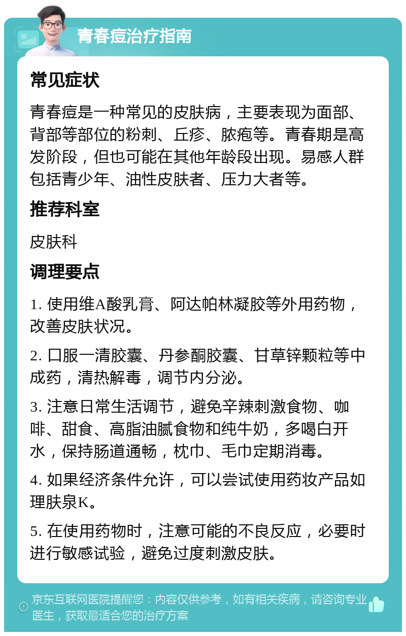 青春痘治疗指南 常见症状 青春痘是一种常见的皮肤病，主要表现为面部、背部等部位的粉刺、丘疹、脓疱等。青春期是高发阶段，但也可能在其他年龄段出现。易感人群包括青少年、油性皮肤者、压力大者等。 推荐科室 皮肤科 调理要点 1. 使用维A酸乳膏、阿达帕林凝胶等外用药物，改善皮肤状况。 2. 口服一清胶囊、丹参酮胶囊、甘草锌颗粒等中成药，清热解毒，调节内分泌。 3. 注意日常生活调节，避免辛辣刺激食物、咖啡、甜食、高脂油腻食物和纯牛奶，多喝白开水，保持肠道通畅，枕巾、毛巾定期消毒。 4. 如果经济条件允许，可以尝试使用药妆产品如理肤泉K。 5. 在使用药物时，注意可能的不良反应，必要时进行敏感试验，避免过度刺激皮肤。