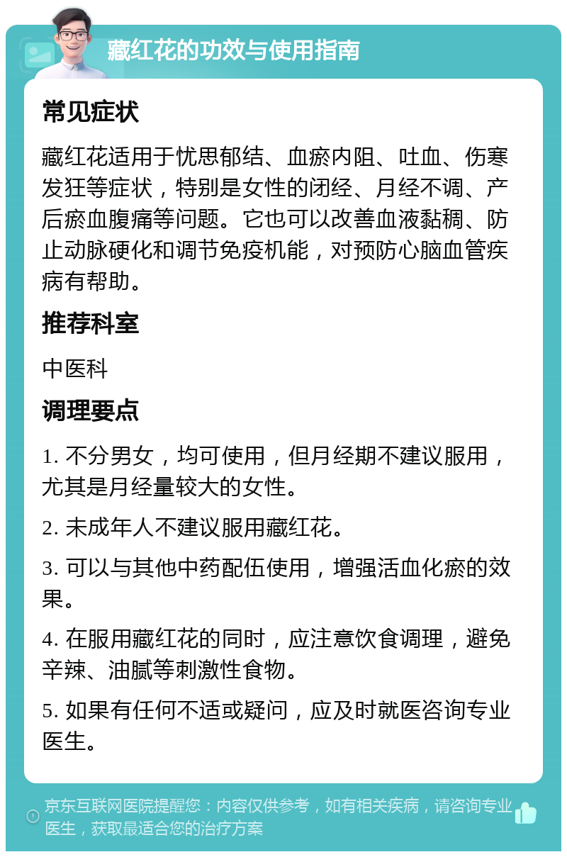 藏红花的功效与使用指南 常见症状 藏红花适用于忧思郁结、血瘀内阻、吐血、伤寒发狂等症状，特别是女性的闭经、月经不调、产后瘀血腹痛等问题。它也可以改善血液黏稠、防止动脉硬化和调节免疫机能，对预防心脑血管疾病有帮助。 推荐科室 中医科 调理要点 1. 不分男女，均可使用，但月经期不建议服用，尤其是月经量较大的女性。 2. 未成年人不建议服用藏红花。 3. 可以与其他中药配伍使用，增强活血化瘀的效果。 4. 在服用藏红花的同时，应注意饮食调理，避免辛辣、油腻等刺激性食物。 5. 如果有任何不适或疑问，应及时就医咨询专业医生。