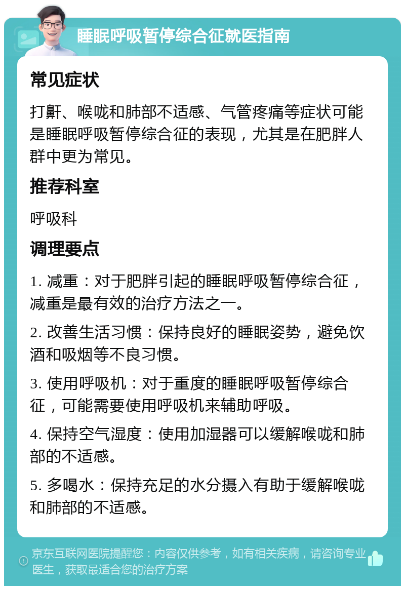 睡眠呼吸暂停综合征就医指南 常见症状 打鼾、喉咙和肺部不适感、气管疼痛等症状可能是睡眠呼吸暂停综合征的表现，尤其是在肥胖人群中更为常见。 推荐科室 呼吸科 调理要点 1. 减重：对于肥胖引起的睡眠呼吸暂停综合征，减重是最有效的治疗方法之一。 2. 改善生活习惯：保持良好的睡眠姿势，避免饮酒和吸烟等不良习惯。 3. 使用呼吸机：对于重度的睡眠呼吸暂停综合征，可能需要使用呼吸机来辅助呼吸。 4. 保持空气湿度：使用加湿器可以缓解喉咙和肺部的不适感。 5. 多喝水：保持充足的水分摄入有助于缓解喉咙和肺部的不适感。