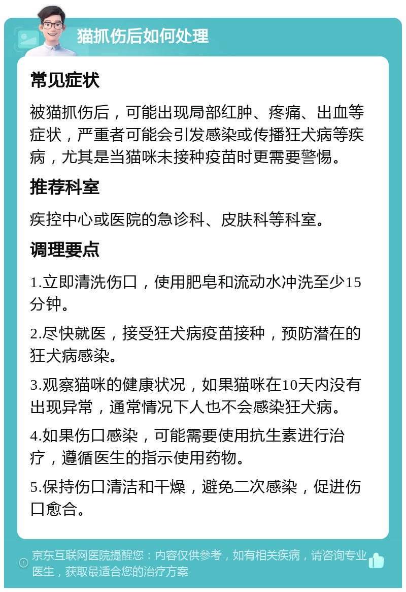 猫抓伤后如何处理 常见症状 被猫抓伤后，可能出现局部红肿、疼痛、出血等症状，严重者可能会引发感染或传播狂犬病等疾病，尤其是当猫咪未接种疫苗时更需要警惕。 推荐科室 疾控中心或医院的急诊科、皮肤科等科室。 调理要点 1.立即清洗伤口，使用肥皂和流动水冲洗至少15分钟。 2.尽快就医，接受狂犬病疫苗接种，预防潜在的狂犬病感染。 3.观察猫咪的健康状况，如果猫咪在10天内没有出现异常，通常情况下人也不会感染狂犬病。 4.如果伤口感染，可能需要使用抗生素进行治疗，遵循医生的指示使用药物。 5.保持伤口清洁和干燥，避免二次感染，促进伤口愈合。