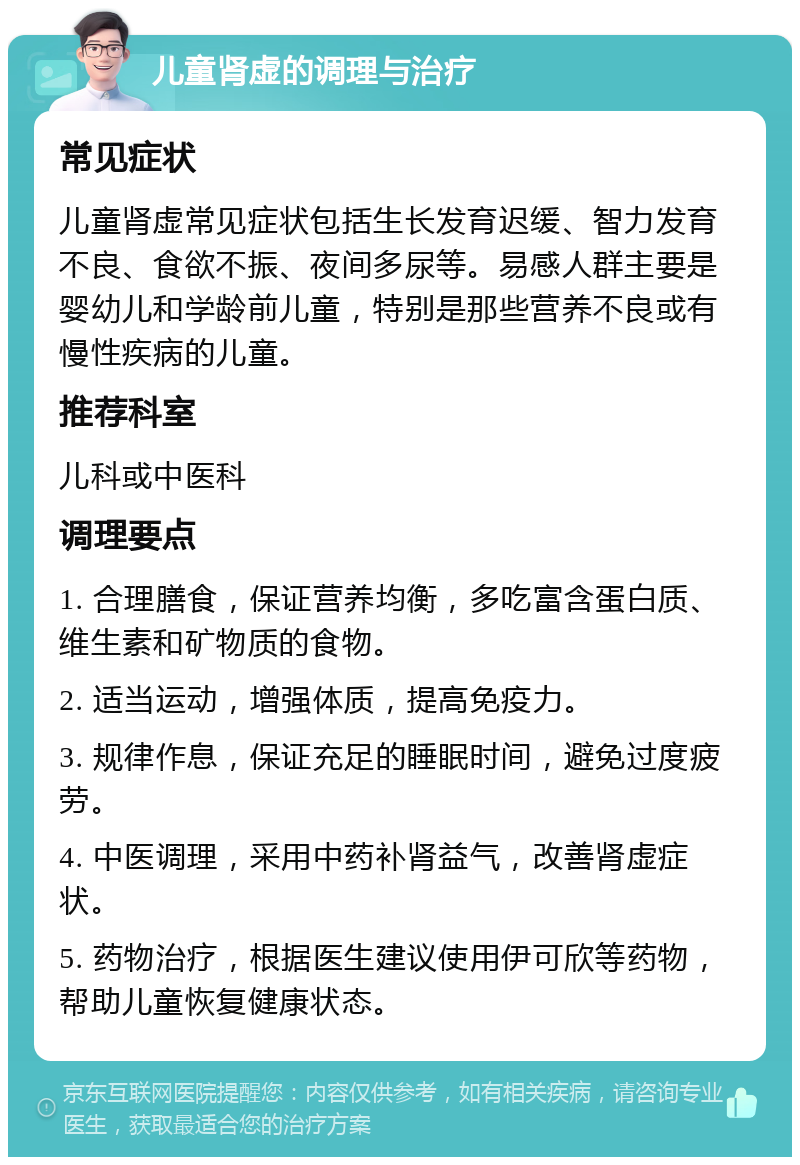 儿童肾虚的调理与治疗 常见症状 儿童肾虚常见症状包括生长发育迟缓、智力发育不良、食欲不振、夜间多尿等。易感人群主要是婴幼儿和学龄前儿童，特别是那些营养不良或有慢性疾病的儿童。 推荐科室 儿科或中医科 调理要点 1. 合理膳食，保证营养均衡，多吃富含蛋白质、维生素和矿物质的食物。 2. 适当运动，增强体质，提高免疫力。 3. 规律作息，保证充足的睡眠时间，避免过度疲劳。 4. 中医调理，采用中药补肾益气，改善肾虚症状。 5. 药物治疗，根据医生建议使用伊可欣等药物，帮助儿童恢复健康状态。