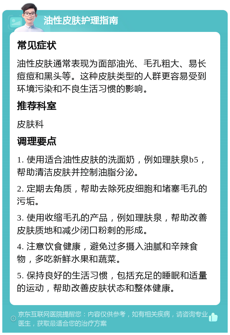 油性皮肤护理指南 常见症状 油性皮肤通常表现为面部油光、毛孔粗大、易长痘痘和黑头等。这种皮肤类型的人群更容易受到环境污染和不良生活习惯的影响。 推荐科室 皮肤科 调理要点 1. 使用适合油性皮肤的洗面奶，例如理肤泉b5，帮助清洁皮肤并控制油脂分泌。 2. 定期去角质，帮助去除死皮细胞和堵塞毛孔的污垢。 3. 使用收缩毛孔的产品，例如理肤泉，帮助改善皮肤质地和减少闭口粉刺的形成。 4. 注意饮食健康，避免过多摄入油腻和辛辣食物，多吃新鲜水果和蔬菜。 5. 保持良好的生活习惯，包括充足的睡眠和适量的运动，帮助改善皮肤状态和整体健康。