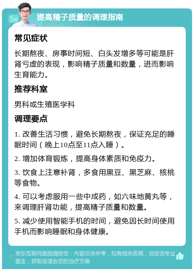 提高精子质量的调理指南 常见症状 长期熬夜、房事时间短、白头发增多等可能是肝肾亏虚的表现，影响精子质量和数量，进而影响生育能力。 推荐科室 男科或生殖医学科 调理要点 1. 改善生活习惯，避免长期熬夜，保证充足的睡眠时间（晚上10点至11点入睡）。 2. 增加体育锻炼，提高身体素质和免疫力。 3. 饮食上注意补肾，多食用黑豆、黑芝麻、核桃等食物。 4. 可以考虑服用一些中成药，如六味地黄丸等，来调理肝肾功能，提高精子质量和数量。 5. 减少使用智能手机的时间，避免因长时间使用手机而影响睡眠和身体健康。