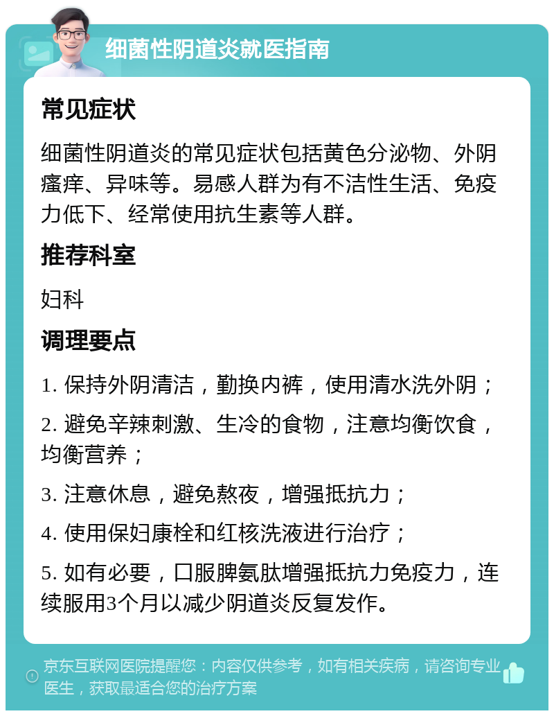 细菌性阴道炎就医指南 常见症状 细菌性阴道炎的常见症状包括黄色分泌物、外阴瘙痒、异味等。易感人群为有不洁性生活、免疫力低下、经常使用抗生素等人群。 推荐科室 妇科 调理要点 1. 保持外阴清洁，勤换内裤，使用清水洗外阴； 2. 避免辛辣刺激、生冷的食物，注意均衡饮食，均衡营养； 3. 注意休息，避免熬夜，增强抵抗力； 4. 使用保妇康栓和红核洗液进行治疗； 5. 如有必要，口服脾氨肽增强抵抗力免疫力，连续服用3个月以减少阴道炎反复发作。