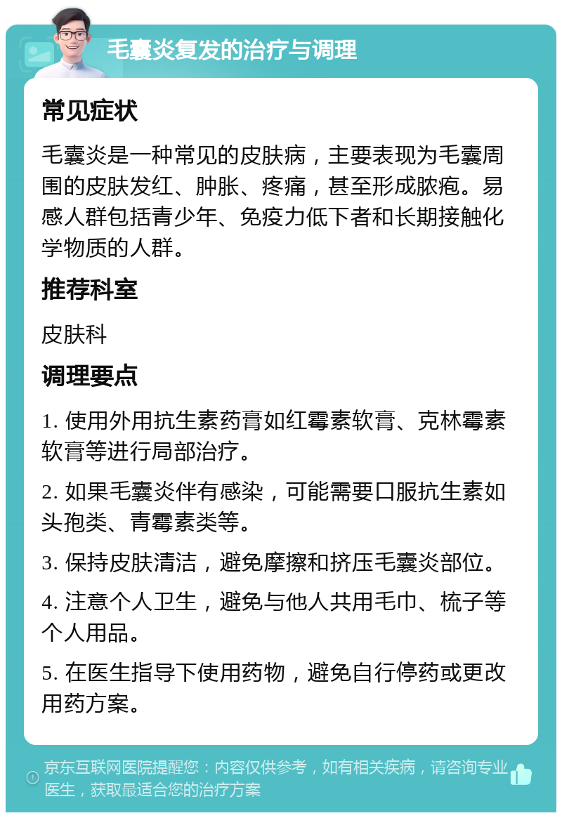 毛囊炎复发的治疗与调理 常见症状 毛囊炎是一种常见的皮肤病，主要表现为毛囊周围的皮肤发红、肿胀、疼痛，甚至形成脓疱。易感人群包括青少年、免疫力低下者和长期接触化学物质的人群。 推荐科室 皮肤科 调理要点 1. 使用外用抗生素药膏如红霉素软膏、克林霉素软膏等进行局部治疗。 2. 如果毛囊炎伴有感染，可能需要口服抗生素如头孢类、青霉素类等。 3. 保持皮肤清洁，避免摩擦和挤压毛囊炎部位。 4. 注意个人卫生，避免与他人共用毛巾、梳子等个人用品。 5. 在医生指导下使用药物，避免自行停药或更改用药方案。