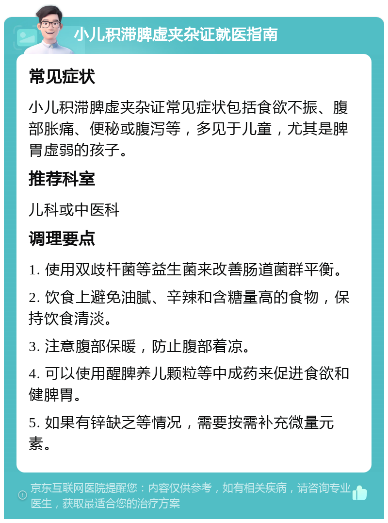 小儿积滞脾虚夹杂证就医指南 常见症状 小儿积滞脾虚夹杂证常见症状包括食欲不振、腹部胀痛、便秘或腹泻等，多见于儿童，尤其是脾胃虚弱的孩子。 推荐科室 儿科或中医科 调理要点 1. 使用双歧杆菌等益生菌来改善肠道菌群平衡。 2. 饮食上避免油腻、辛辣和含糖量高的食物，保持饮食清淡。 3. 注意腹部保暖，防止腹部着凉。 4. 可以使用醒脾养儿颗粒等中成药来促进食欲和健脾胃。 5. 如果有锌缺乏等情况，需要按需补充微量元素。