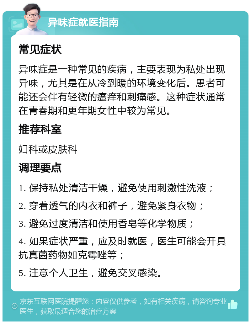 异味症就医指南 常见症状 异味症是一种常见的疾病，主要表现为私处出现异味，尤其是在从冷到暖的环境变化后。患者可能还会伴有轻微的瘙痒和刺痛感。这种症状通常在青春期和更年期女性中较为常见。 推荐科室 妇科或皮肤科 调理要点 1. 保持私处清洁干燥，避免使用刺激性洗液； 2. 穿着透气的内衣和裤子，避免紧身衣物； 3. 避免过度清洁和使用香皂等化学物质； 4. 如果症状严重，应及时就医，医生可能会开具抗真菌药物如克霉唑等； 5. 注意个人卫生，避免交叉感染。